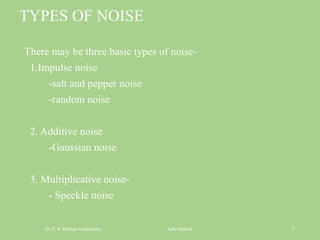 TYPES OF NOISE
There may be three basic types of noise-
1.Impulse noise
-salt and pepper noise
-random noise
2. Additive noise
-Gaussian noise
3. Multiplicative noise-
- Speckle noise
Dr. C. V. Raman University Juhi mishra 7
 