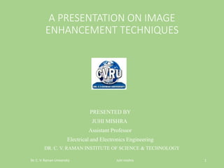 A PRESENTATION ON IMAGE
ENHANCEMENT TECHNIQUES
PRESENTED BY
JUHI MISHRA
Assistant Professor
Electrical and Electronics Engineering
Dr. C. V. Raman University Juhi mishra 1
DR. C. V. RAMAN INSTITUTE OF SCIENCE & TECHNOLOGY
 