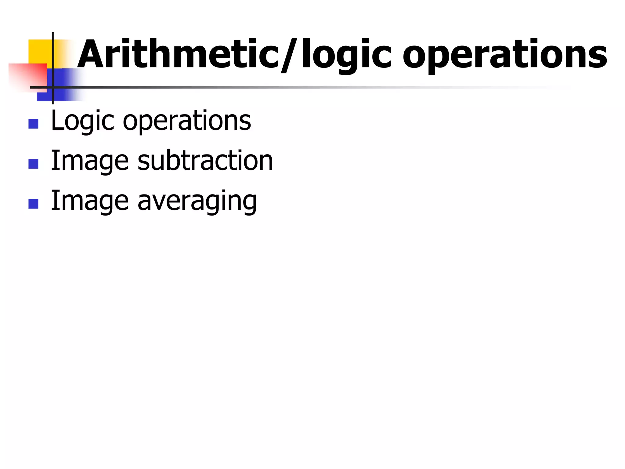 Arithmetic/logic operations
 Logic operations
 Image subtraction
 Image averaging
 