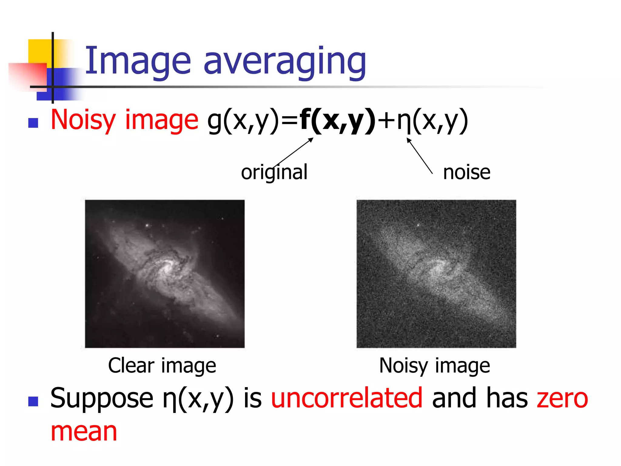 Image averaging
 Noisy image g(x,y)=f(x,y)+η(x,y)
 Suppose η(x,y) is uncorrelated and has zero
mean
original noise
Clear image Noisy image
 