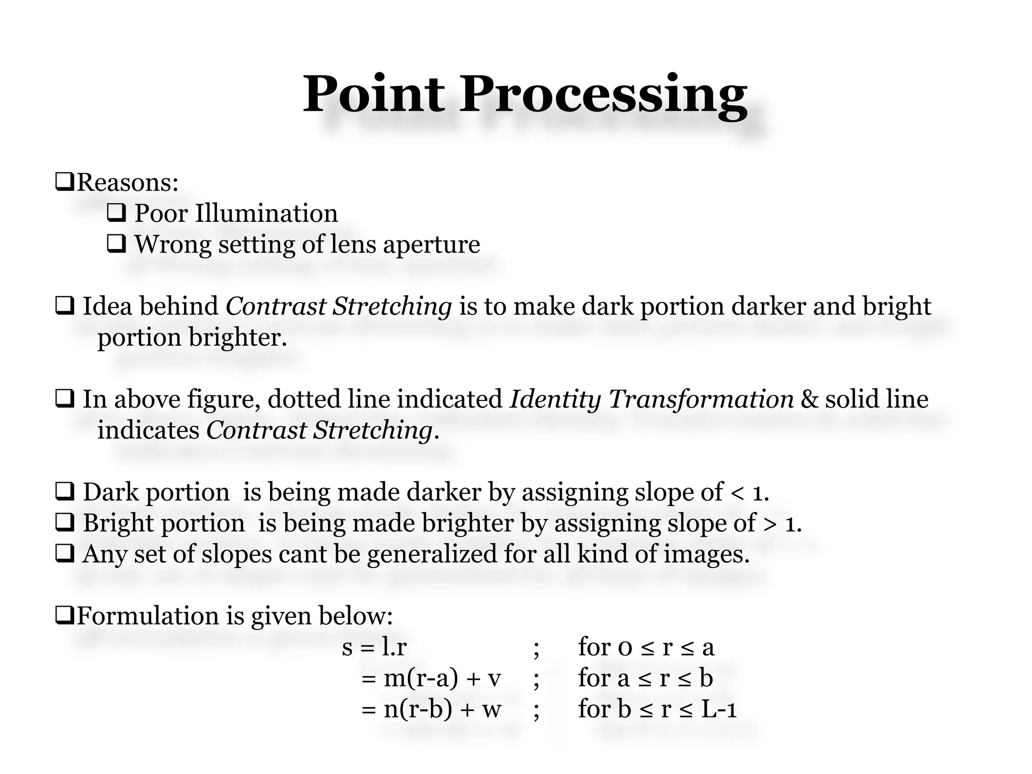 Point Processing
Reasons:
 Poor Illumination
 Wrong setting of lens aperture
 Idea behind Contrast Stretching is to make dark portion darker and bright
portion brighter.
 In above figure, dotted line indicated Identity Transformation & solid line
indicates Contrast Stretching.
 Dark portion is being made darker by assigning slope of < 1.
 Bright portion is being made brighter by assigning slope of > 1.
 Any set of slopes cant be generalized for all kind of images.
Formulation is given below:
s = l.r ; for 0 ≤ r ≤ a
= m(r-a) + v ; for a ≤ r ≤ b
= n(r-b) + w ; for b ≤ r ≤ L-1
 