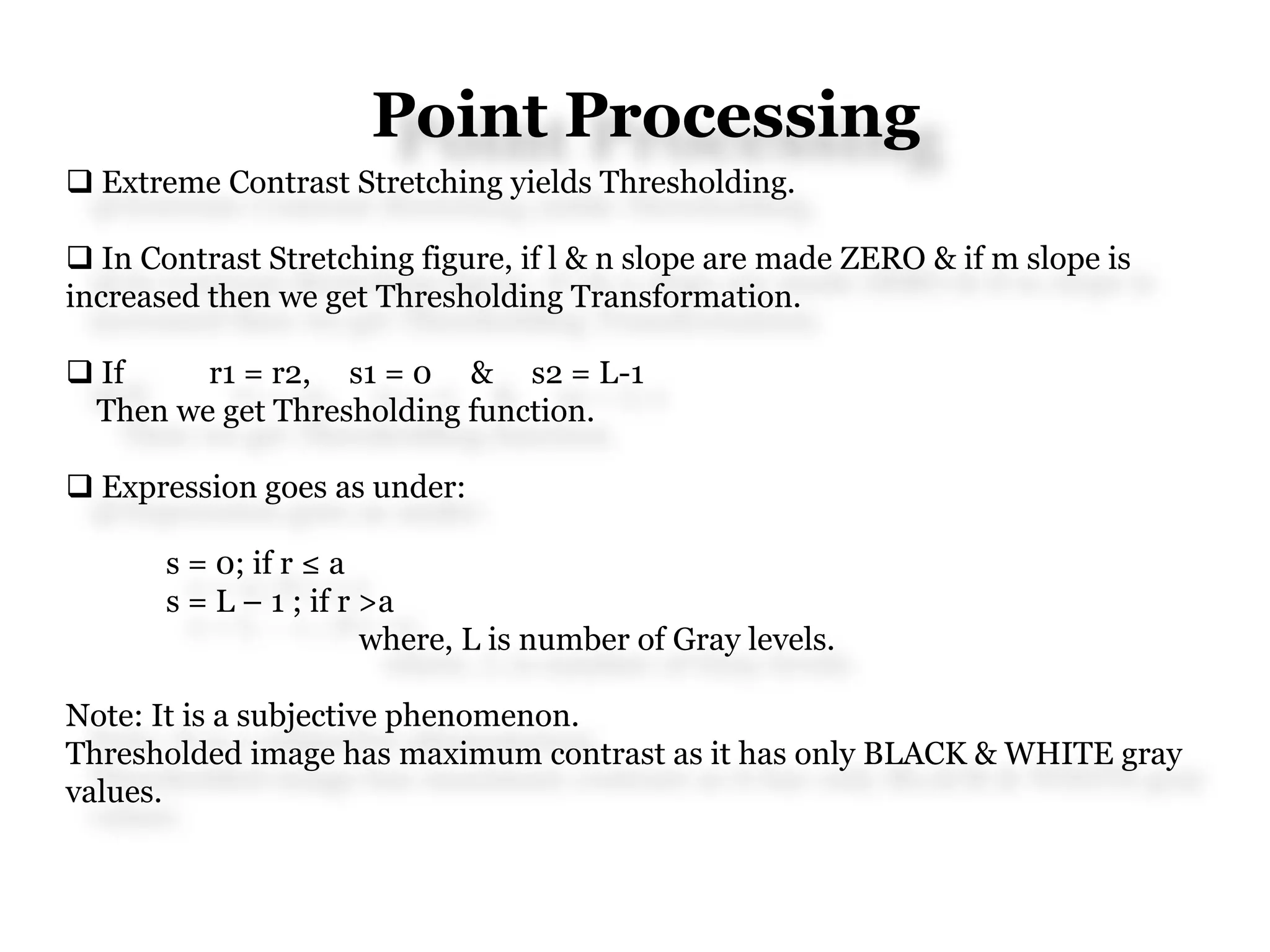 Point Processing
 Extreme Contrast Stretching yields Thresholding.
 In Contrast Stretching figure, if l & n slope are made ZERO & if m slope is
increased then we get Thresholding Transformation.
 If r1 = r2, s1 = 0 & s2 = L-1
Then we get Thresholding function.
 Expression goes as under:
s = 0; if r ≤ a
s = L – 1 ; if r >a
where, L is number of Gray levels.
Note: It is a subjective phenomenon.
Thresholded image has maximum contrast as it has only BLACK & WHITE gray
values.
 