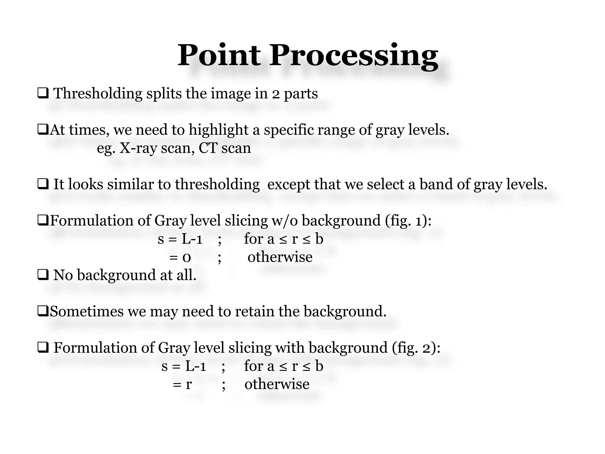 Point Processing
 Thresholding splits the image in 2 parts
At times, we need to highlight a specific range of gray levels.
eg. X-ray scan, CT scan
 It looks similar to thresholding except that we select a band of gray levels.
Formulation of Gray level slicing w/o background (fig. 1):
s = L-1 ; for a ≤ r ≤ b
= 0 ; otherwise
 No background at all.
Sometimes we may need to retain the background.
 Formulation of Gray level slicing with background (fig. 2):
s = L-1 ; for a ≤ r ≤ b
= r ; otherwise
 