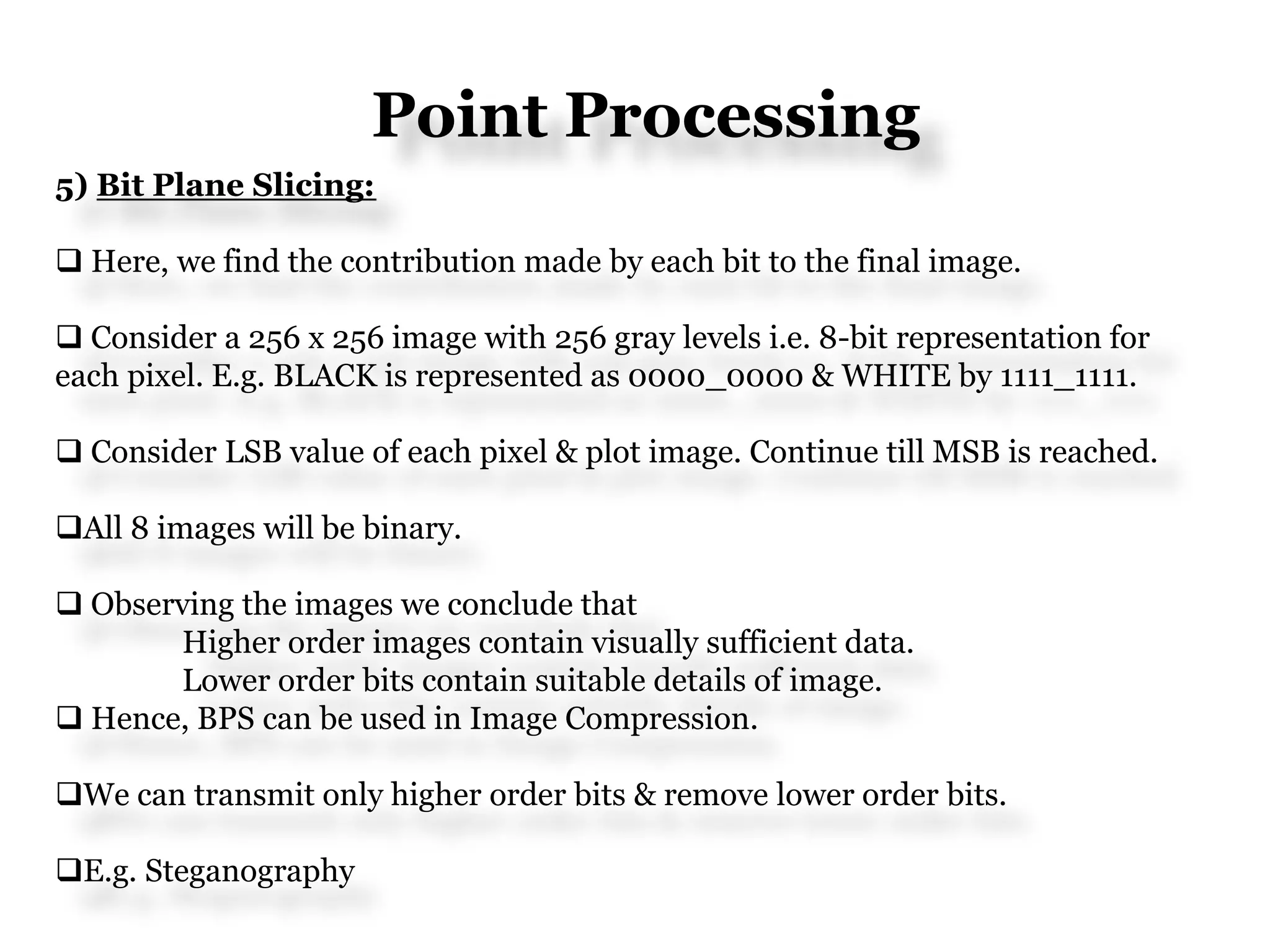 Point Processing
5) Bit Plane Slicing:
 Here, we find the contribution made by each bit to the final image.
 Consider a 256 x 256 image with 256 gray levels i.e. 8-bit representation for
each pixel. E.g. BLACK is represented as 0000_0000 & WHITE by 1111_1111.
 Consider LSB value of each pixel & plot image. Continue till MSB is reached.
All 8 images will be binary.
 Observing the images we conclude that
Higher order images contain visually sufficient data.
Lower order bits contain suitable details of image.
 Hence, BPS can be used in Image Compression.
We can transmit only higher order bits & remove lower order bits.
E.g. Steganography
 