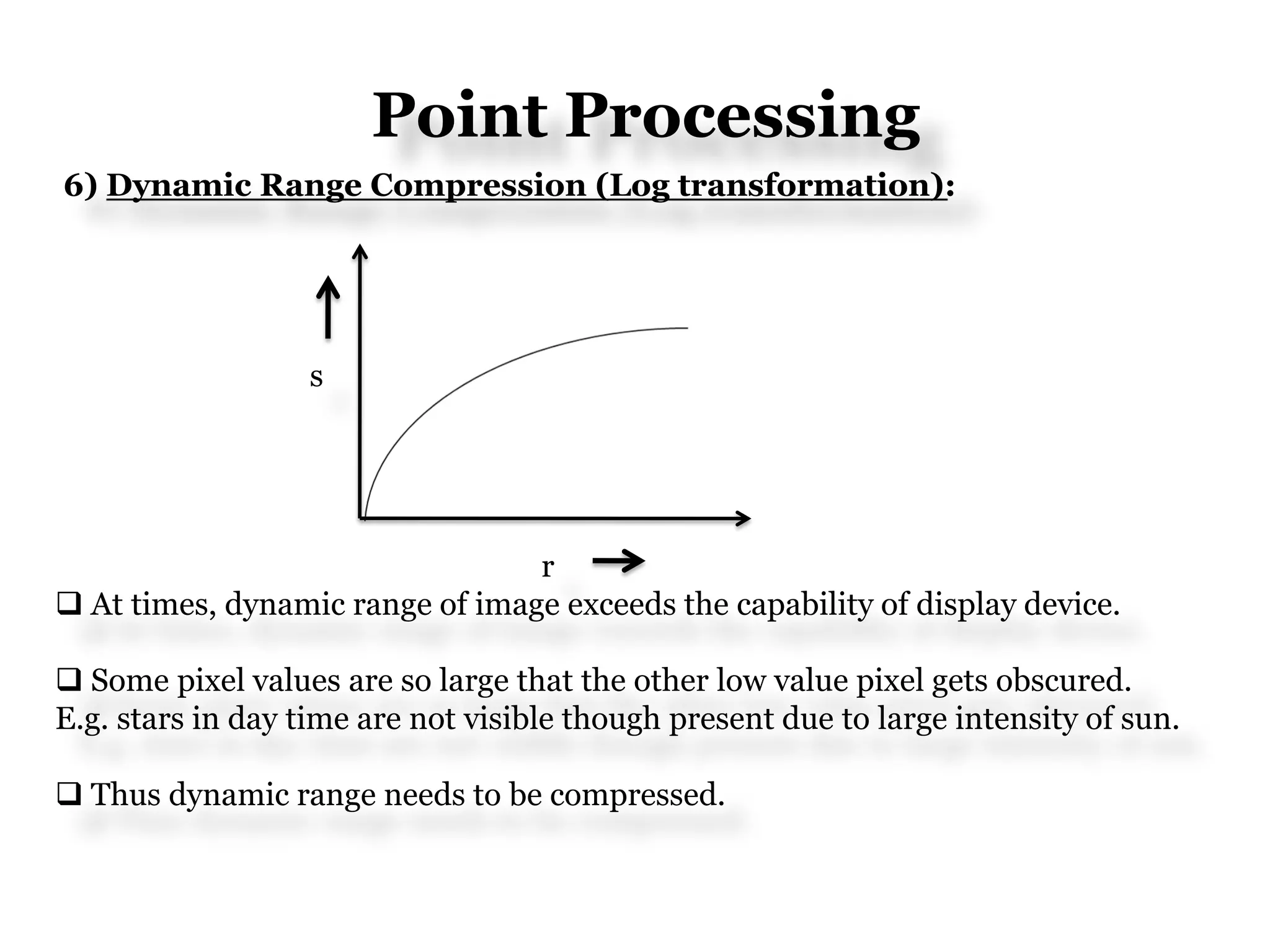 Point Processing
6) Dynamic Range Compression (Log transformation):
s
r
 At times, dynamic range of image exceeds the capability of display device.
 Some pixel values are so large that the other low value pixel gets obscured.
E.g. stars in day time are not visible though present due to large intensity of sun.
 Thus dynamic range needs to be compressed.
 