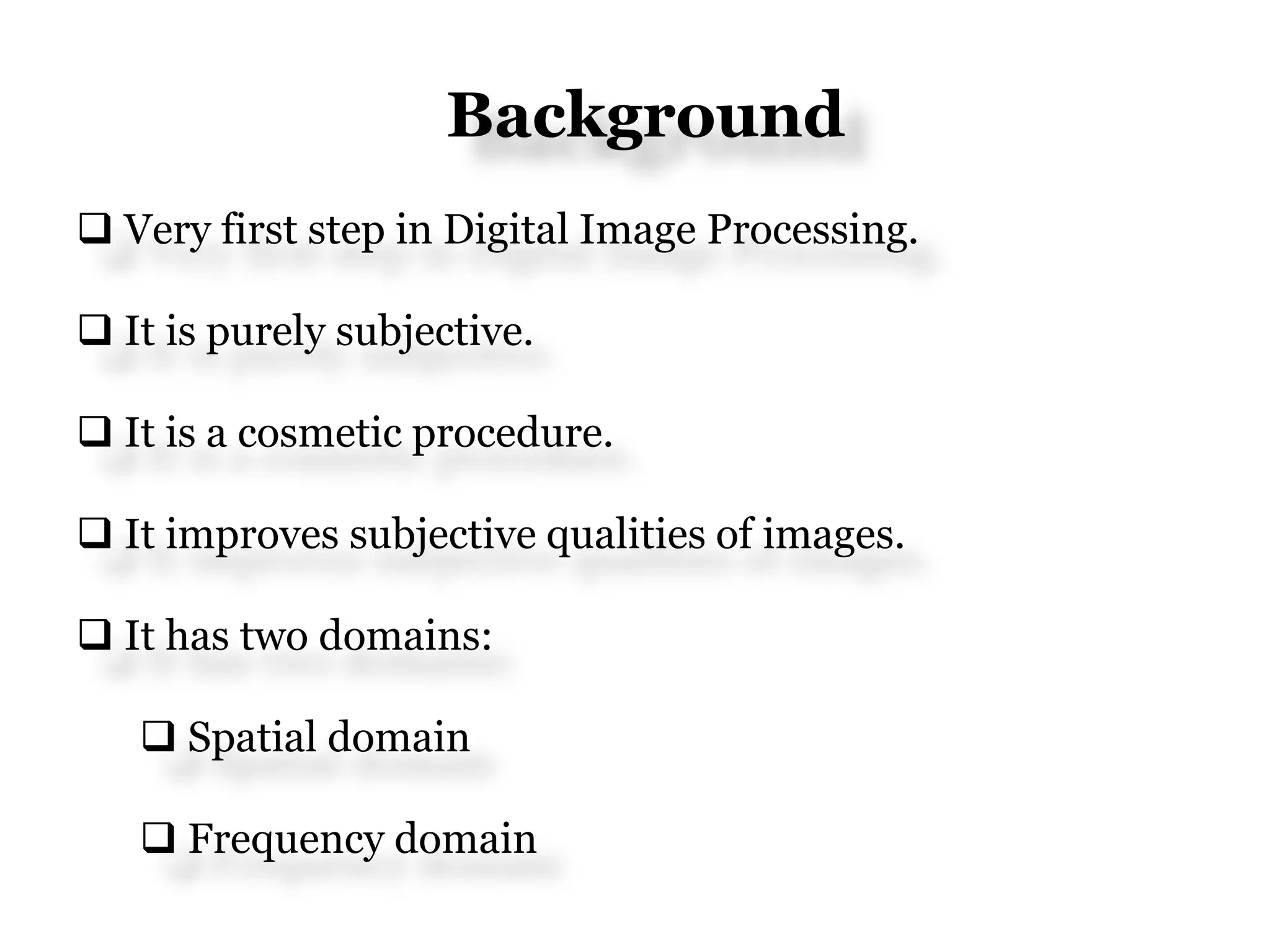 Background
 Very first step in Digital Image Processing.
 It is purely subjective.
 It is a cosmetic procedure.
 It improves subjective qualities of images.
 It has two domains:
 Spatial domain
 Frequency domain
 