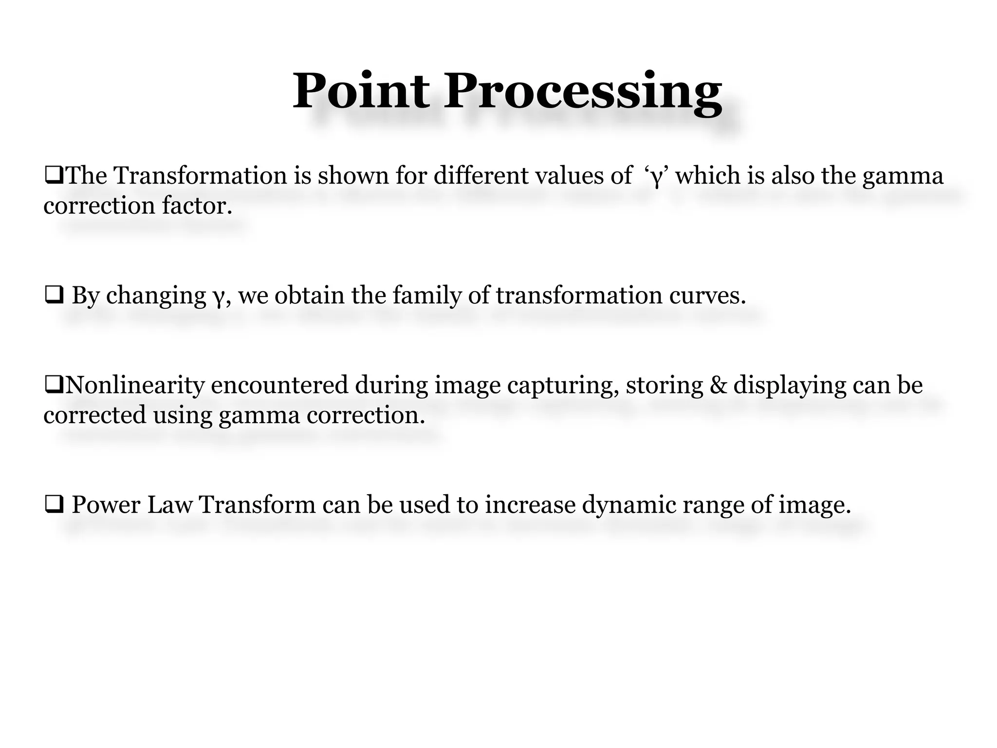 Point Processing
The Transformation is shown for different values of ‘γ’ which is also the gamma
correction factor.
 By changing γ, we obtain the family of transformation curves.
Nonlinearity encountered during image capturing, storing & displaying can be
corrected using gamma correction.
 Power Law Transform can be used to increase dynamic range of image.
 