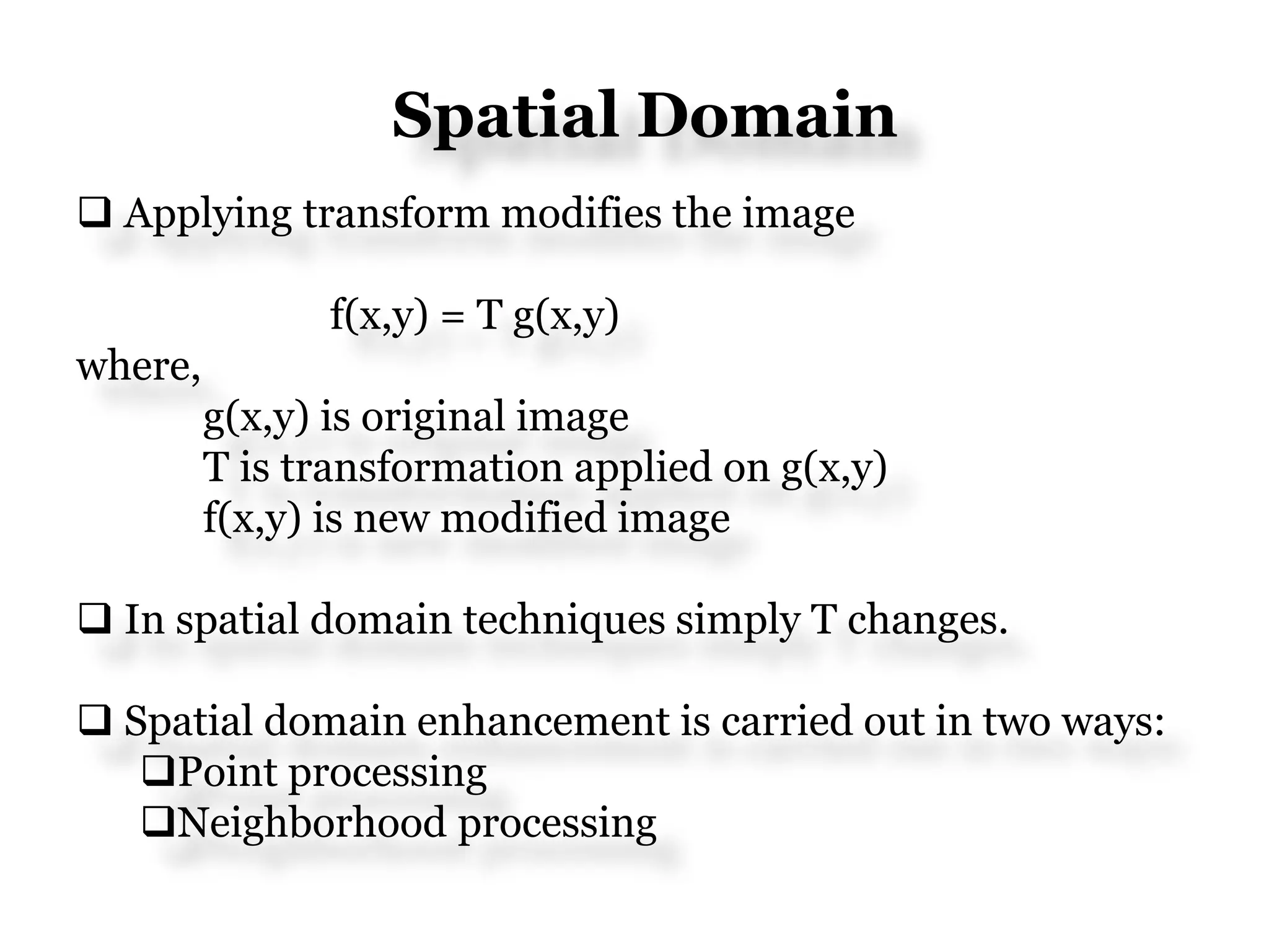 Spatial Domain
 Applying transform modifies the image
f(x,y) = T g(x,y)
where,
g(x,y) is original image
T is transformation applied on g(x,y)
f(x,y) is new modified image
 In spatial domain techniques simply T changes.
 Spatial domain enhancement is carried out in two ways:
Point processing
Neighborhood processing
 