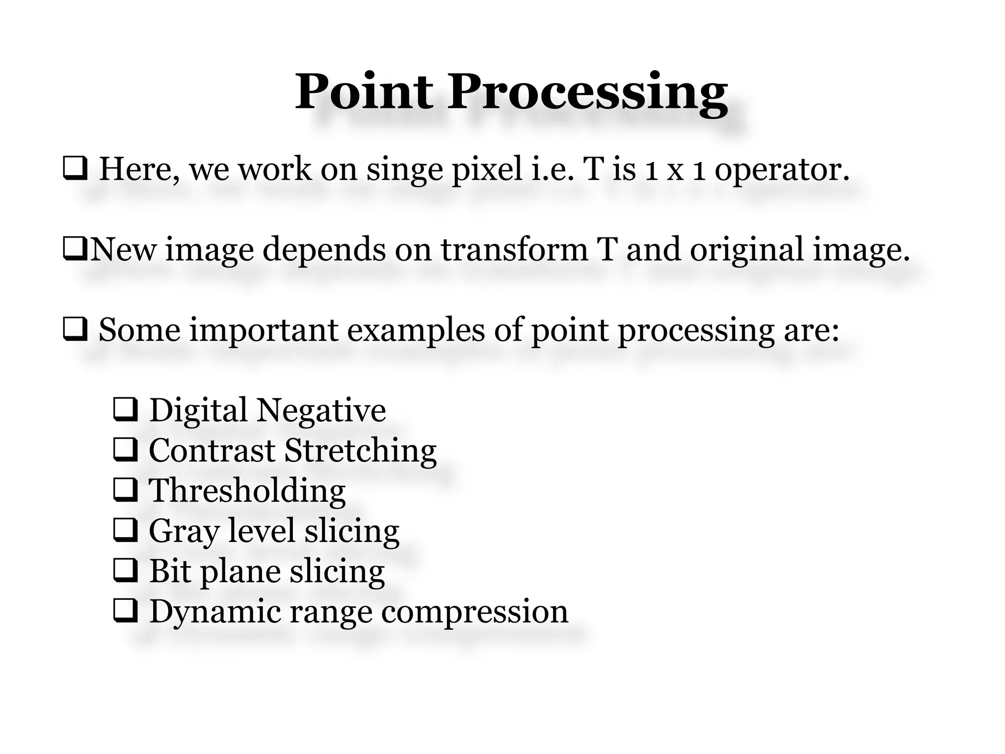 Point Processing
 Here, we work on singe pixel i.e. T is 1 x 1 operator.
New image depends on transform T and original image.
 Some important examples of point processing are:
 Digital Negative
 Contrast Stretching
 Thresholding
 Gray level slicing
 Bit plane slicing
 Dynamic range compression
 