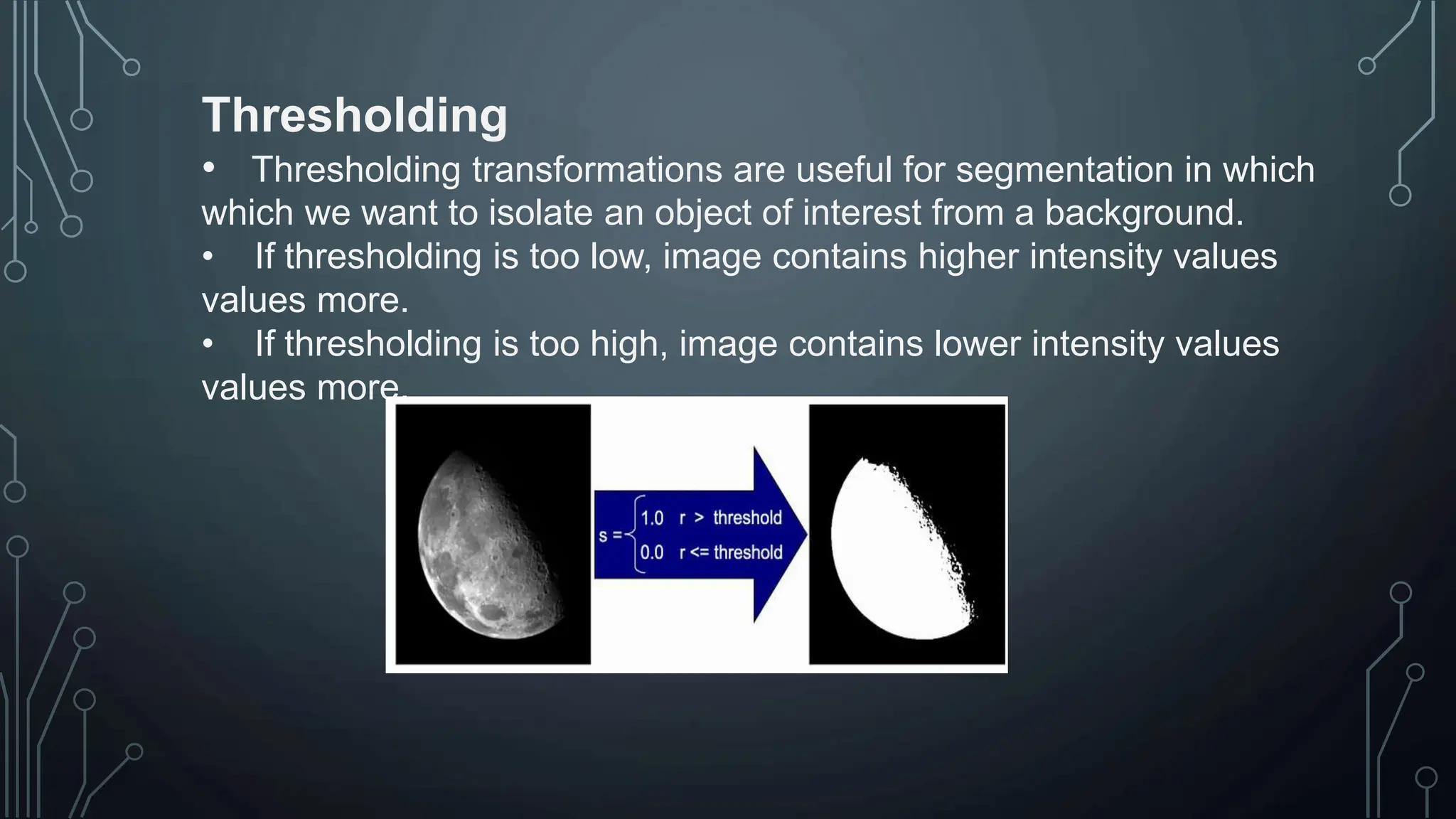 Thresholding
• Thresholding transformations are useful for segmentation in which
which we want to isolate an object of interest from a background.
• If thresholding is too low, image contains higher intensity values
values more.
• If thresholding is too high, image contains lower intensity values
values more.
 