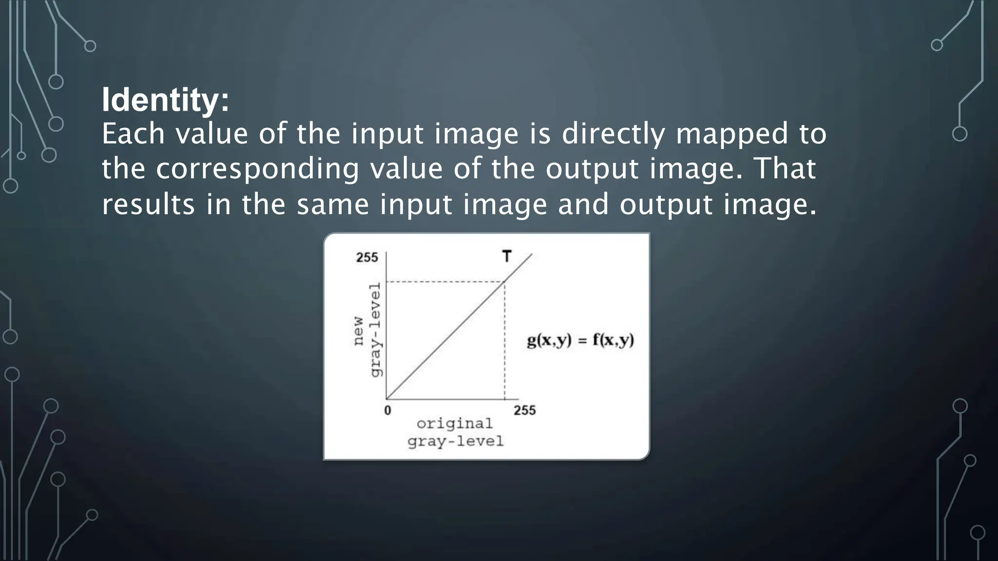 Identity:
Each value of the input image is directly mapped to
the corresponding value of the output image. That
results in the same input image and output image.
 