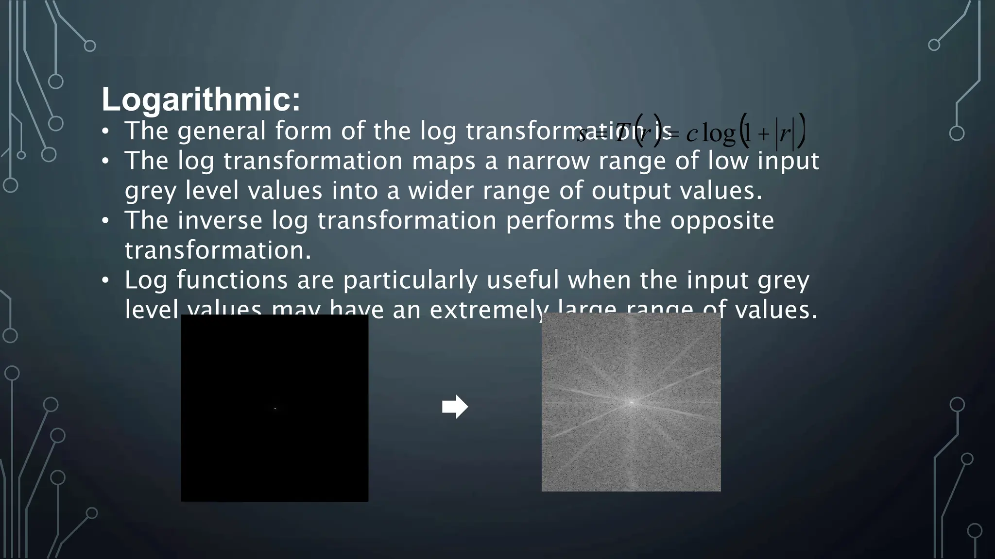 Logarithmic:
• The general form of the log transformation is
• The log transformation maps a narrow range of low input
grey level values into a wider range of output values.
• The inverse log transformation performs the opposite
transformation.
• Log functions are particularly useful when the input grey
level values may have an extremely large range of values.
( ) ( )
r
c
r
T
s +
=
= 1
log
 