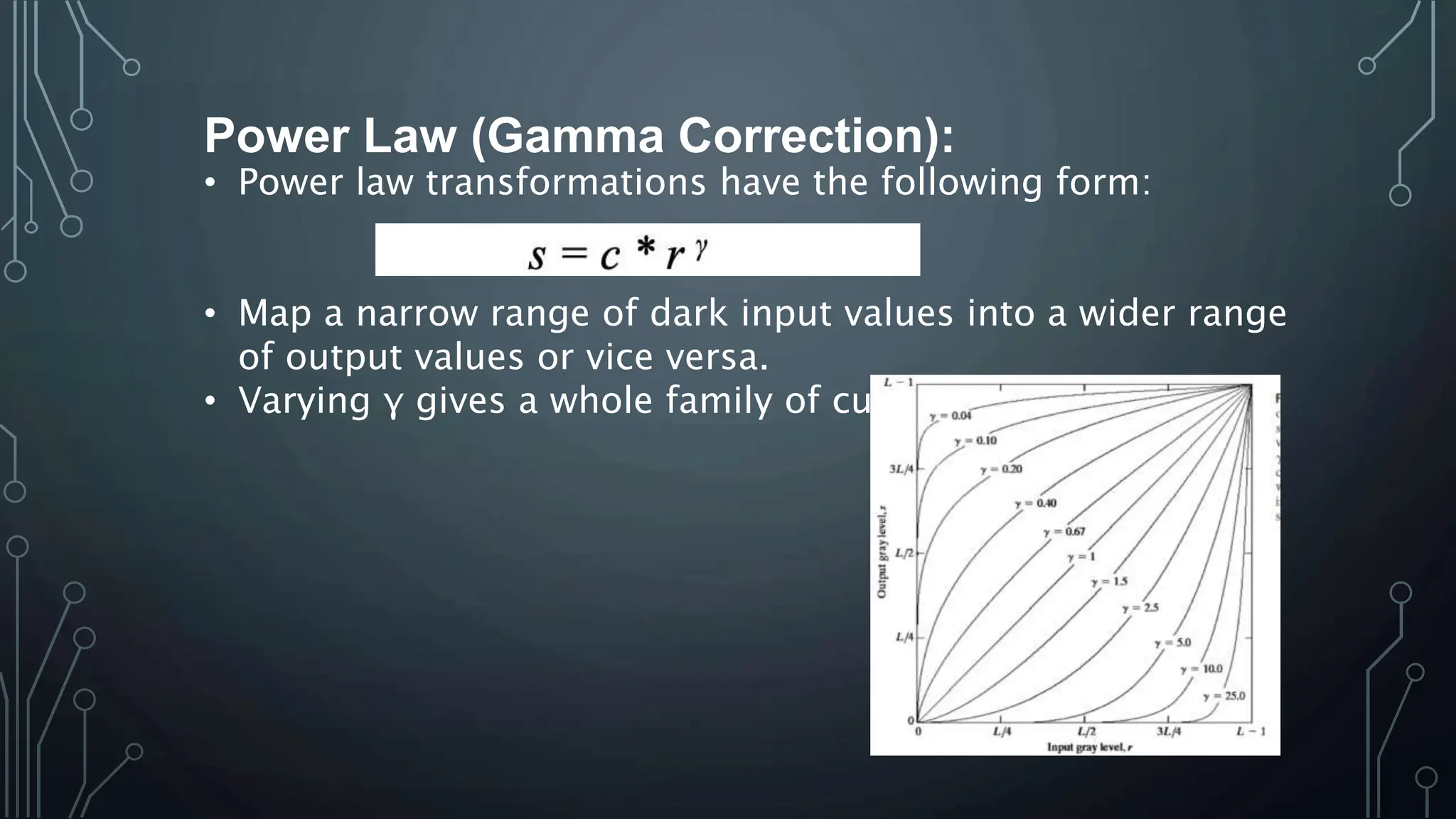 Power Law (Gamma Correction):
• Power law transformations have the following form:
• Map a narrow range of dark input values into a wider range
of output values or vice versa.
• Varying γ gives a whole family of curves.
 