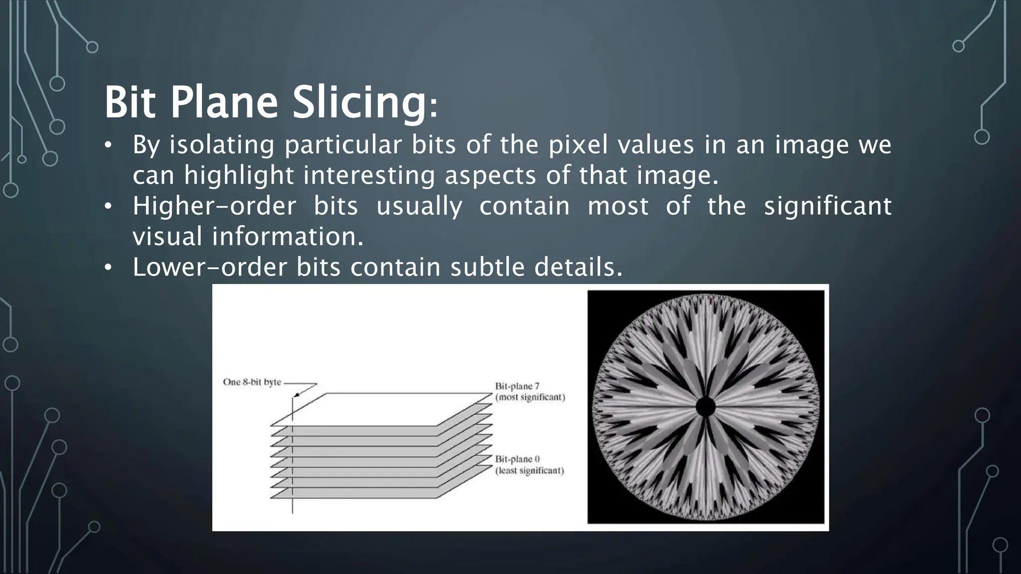 Bit Plane Slicing:
• By isolating particular bits of the pixel values in an image we
can highlight interesting aspects of that image.
• Higher-order bits usually contain most of the significant
visual information.
• Lower-order bits contain subtle details.
 