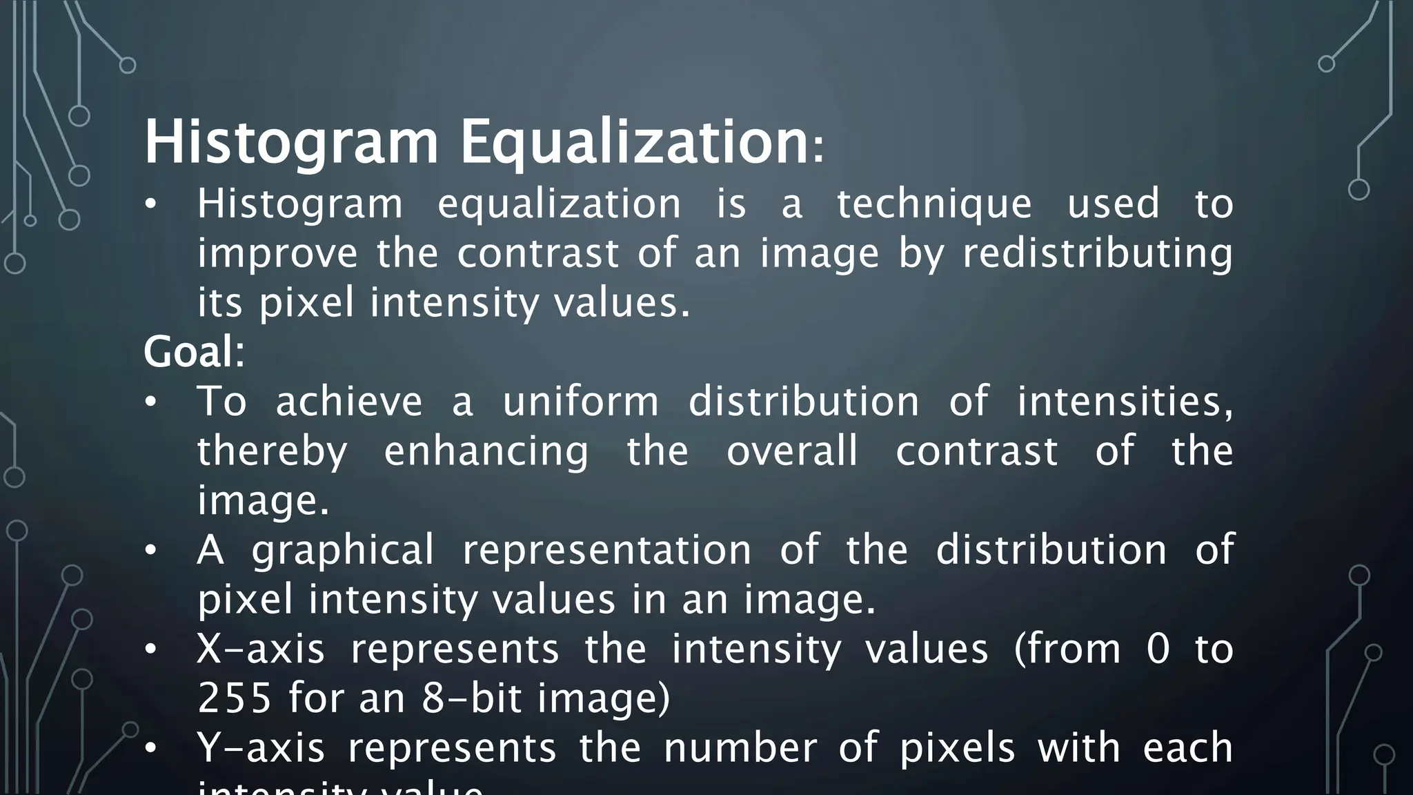 Histogram Equalization:
• Histogram equalization is a technique used to
improve the contrast of an image by redistributing
its pixel intensity values.
Goal:
• To achieve a uniform distribution of intensities,
thereby enhancing the overall contrast of the
image.
• A graphical representation of the distribution of
pixel intensity values in an image.
• X-axis represents the intensity values (from 0 to
255 for an 8-bit image)
• Y-axis represents the number of pixels with each
 