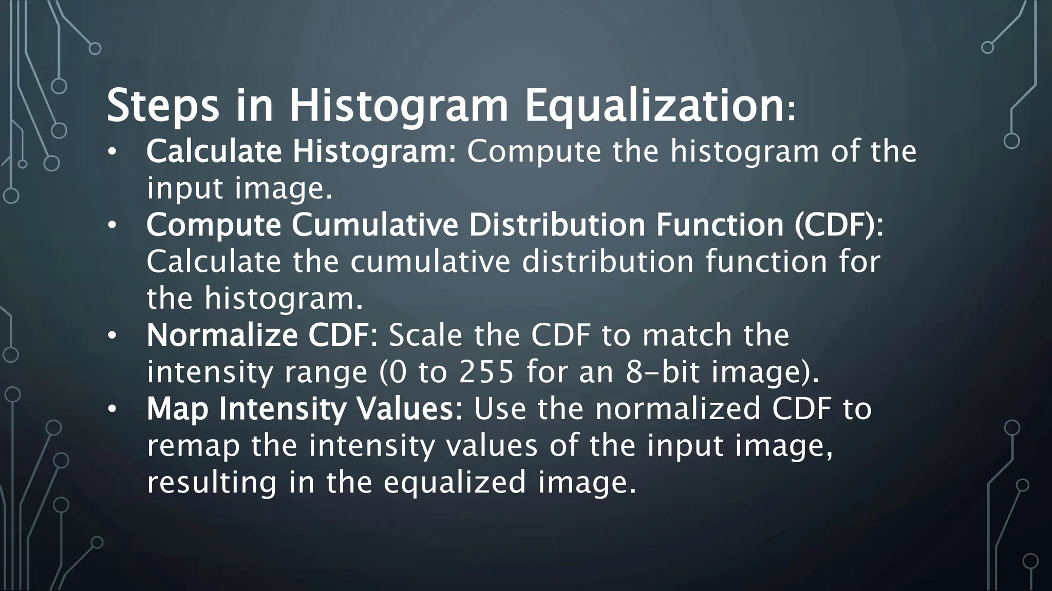 Steps in Histogram Equalization:
• Calculate Histogram: Compute the histogram of the
input image.
• Compute Cumulative Distribution Function (CDF):
Calculate the cumulative distribution function for
the histogram.
• Normalize CDF: Scale the CDF to match the
intensity range (0 to 255 for an 8-bit image).
• Map Intensity Values: Use the normalized CDF to
remap the intensity values of the input image,
resulting in the equalized image.
 