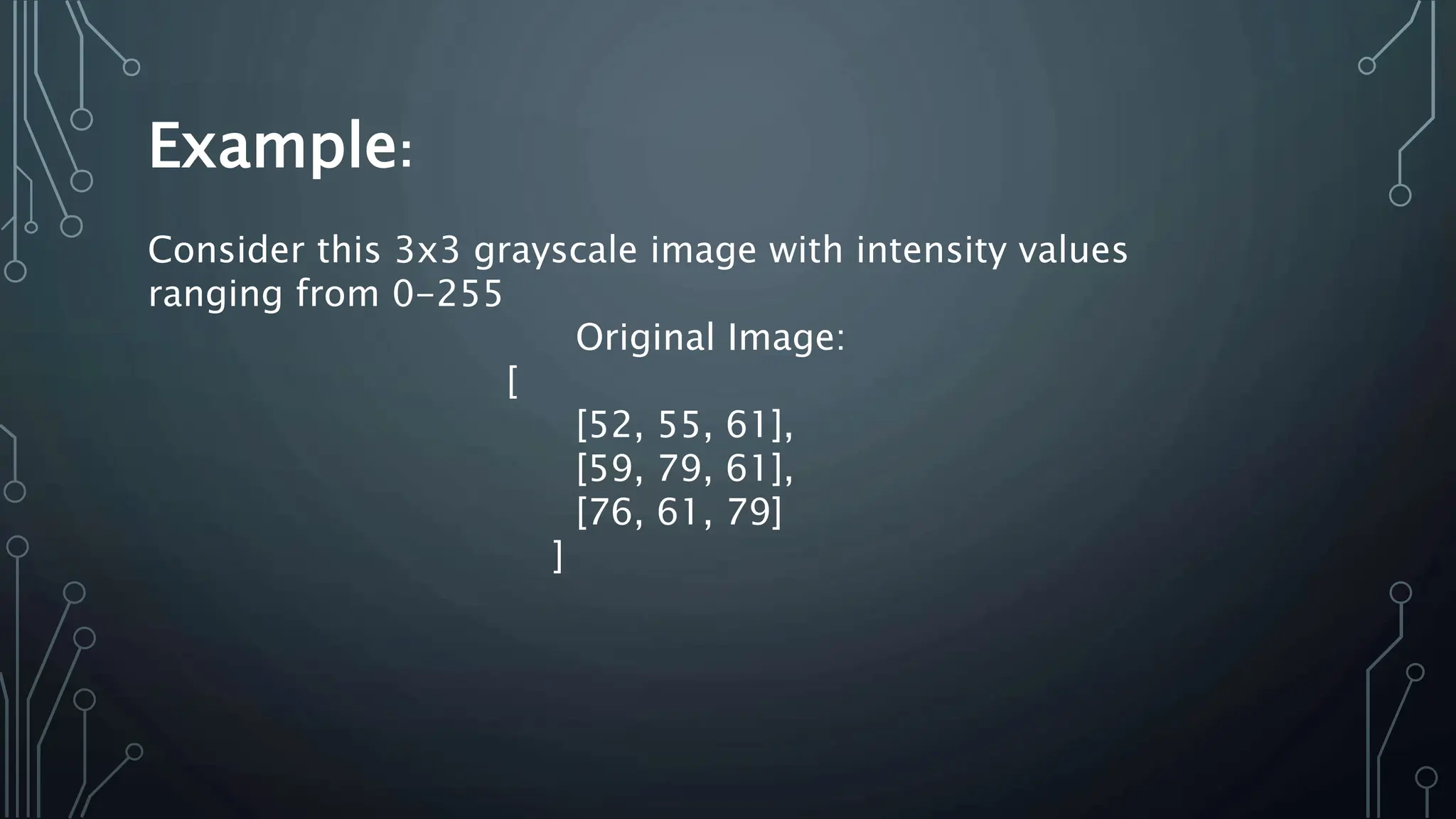 Example:
Consider this 3x3 grayscale image with intensity values
ranging from 0-255
Original Image:
[
[52, 55, 61],
[59, 79, 61],
[76, 61, 79]
]
 