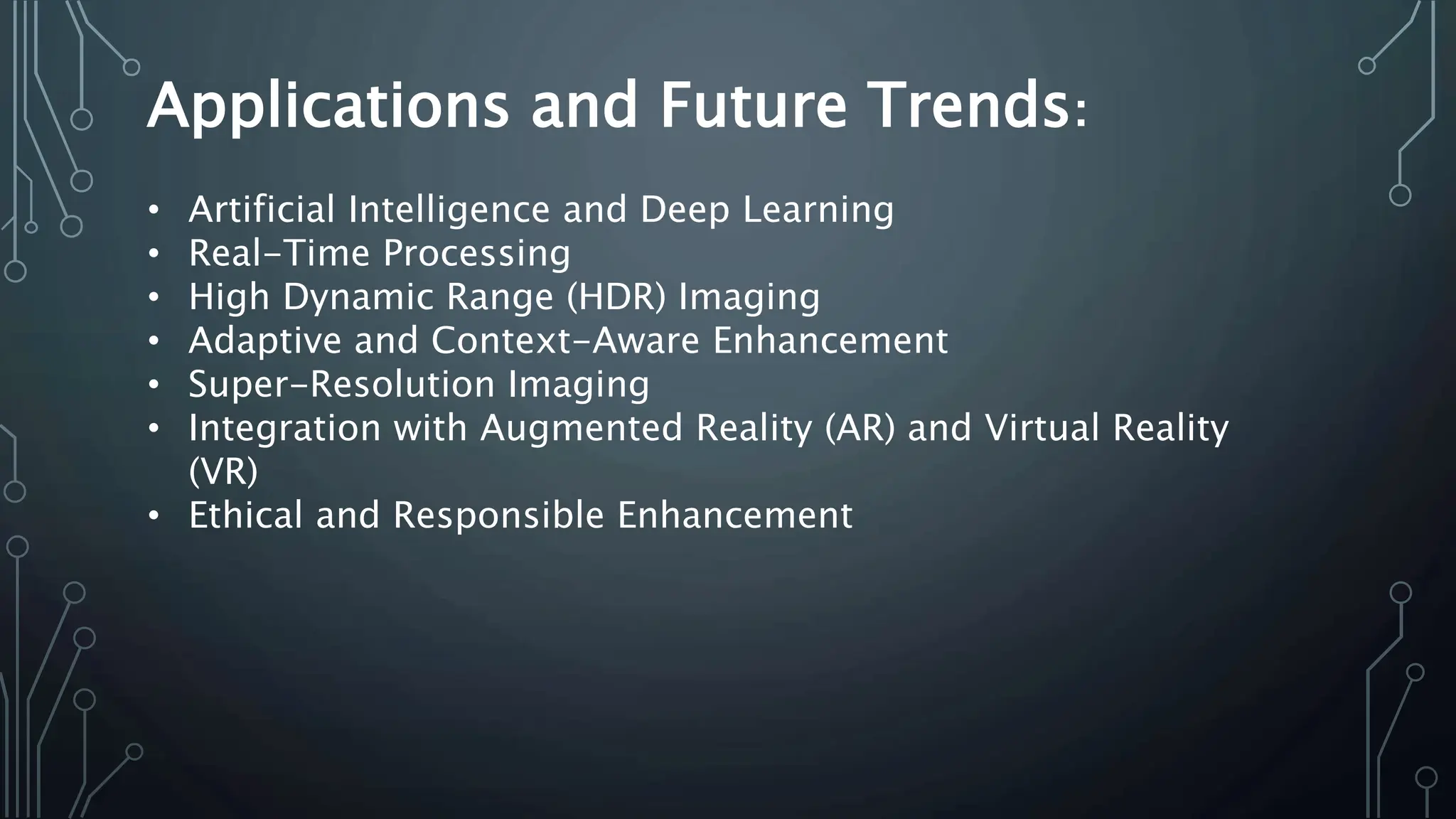 Applications and Future Trends:
• Artificial Intelligence and Deep Learning
• Real-Time Processing
• High Dynamic Range (HDR) Imaging
• Adaptive and Context-Aware Enhancement
• Super-Resolution Imaging
• Integration with Augmented Reality (AR) and Virtual Reality
(VR)
• Ethical and Responsible Enhancement
 