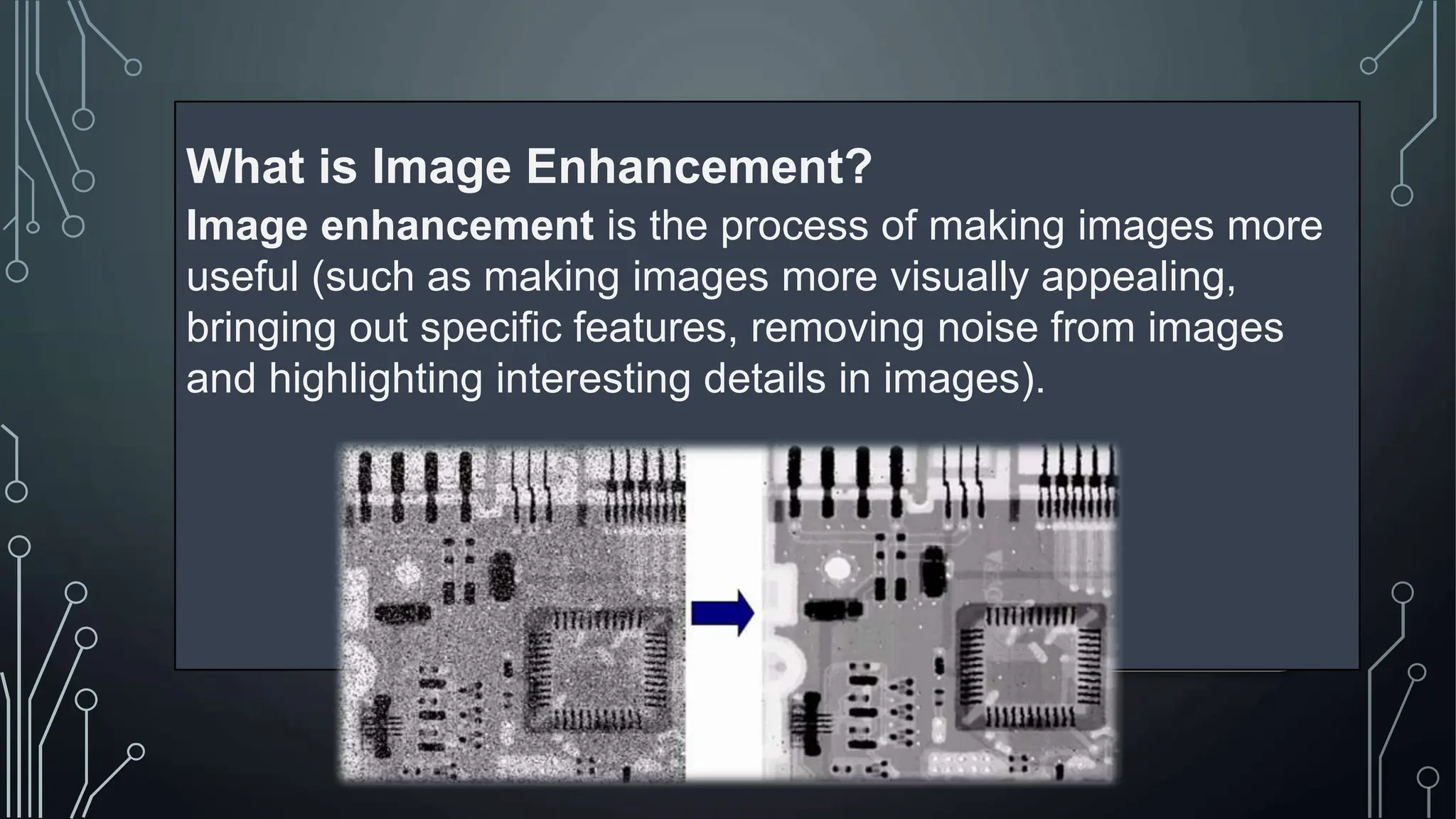 What is Image Enhancement?
Image enhancement is the process of making images more
useful (such as making images more visually appealing,
bringing out specific features, removing noise from images
and highlighting interesting details in images).
 