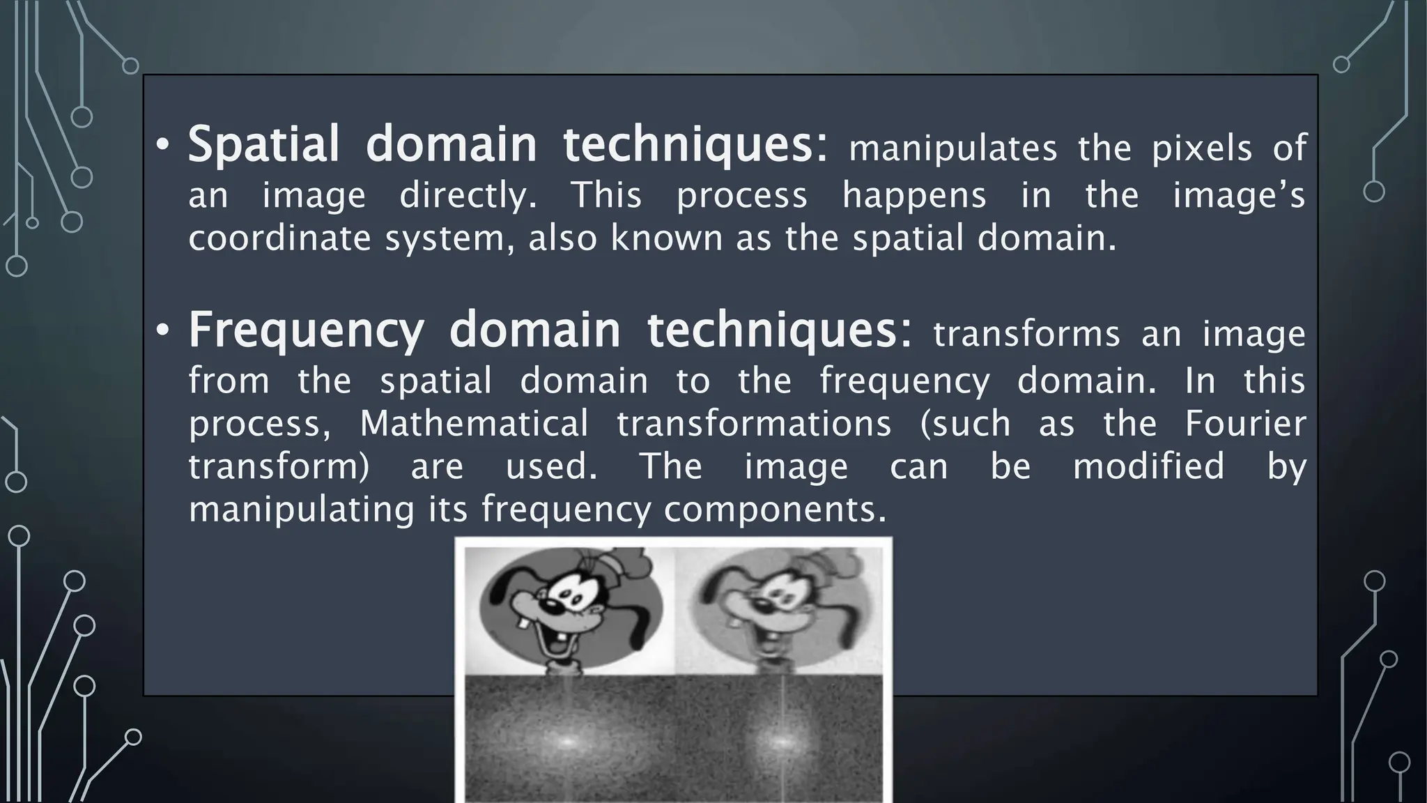 • Spatial domain techniques: manipulates the pixels of
an image directly. This process happens in the image’s
coordinate system, also known as the spatial domain.
• Frequency domain techniques: transforms an image
from the spatial domain to the frequency domain. In this
process, Mathematical transformations (such as the Fourier
transform) are used. The image can be modified by
manipulating its frequency components.
 