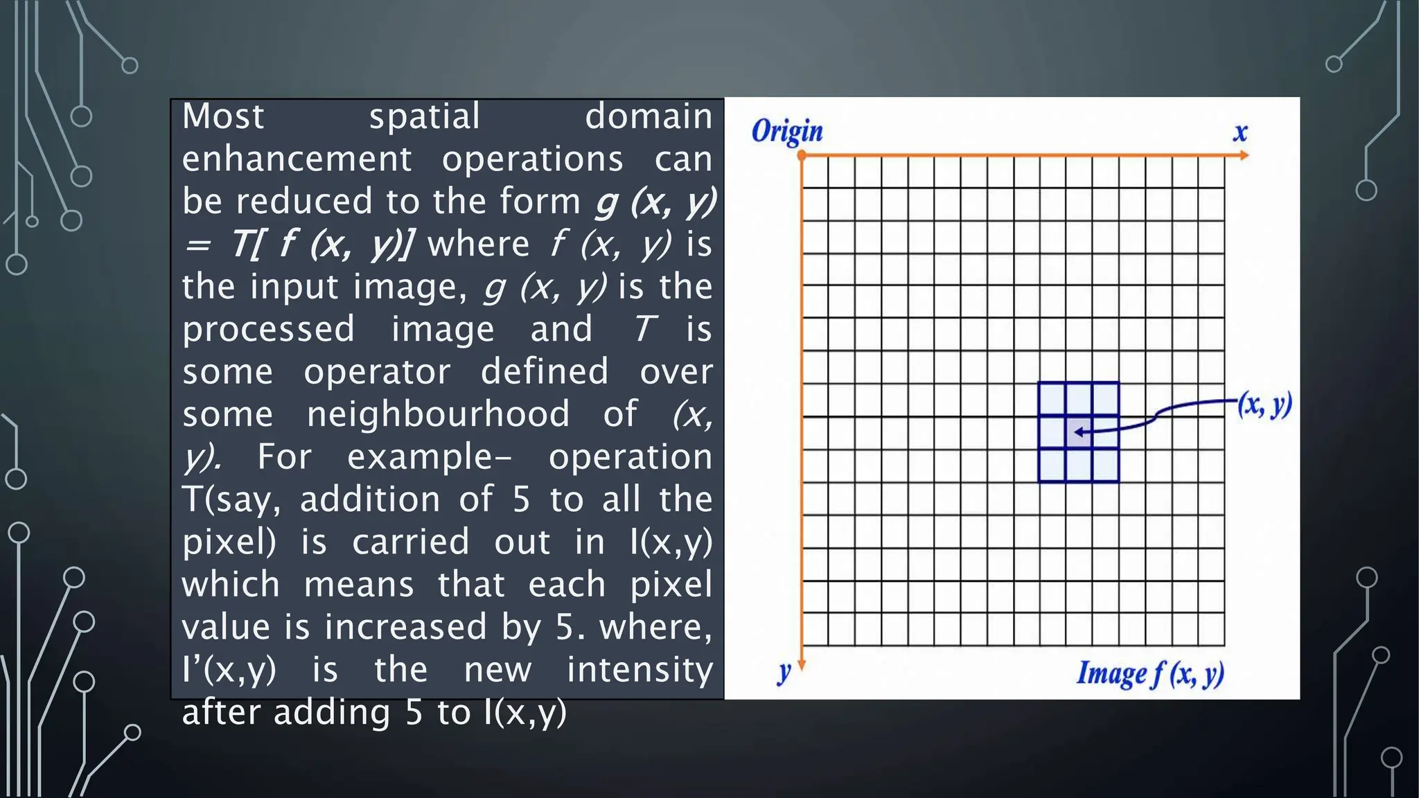 Most spatial domain
enhancement operations can
be reduced to the form g (x, y)
= T[ f (x, y)] where f (x, y) is
the input image, g (x, y) is the
processed image and T is
some operator defined over
some neighbourhood of (x,
y). For example- operation
T(say, addition of 5 to all the
pixel) is carried out in I(x,y)
which means that each pixel
value is increased by 5. where,
I’(x,y) is the new intensity
after adding 5 to I(x,y)
 