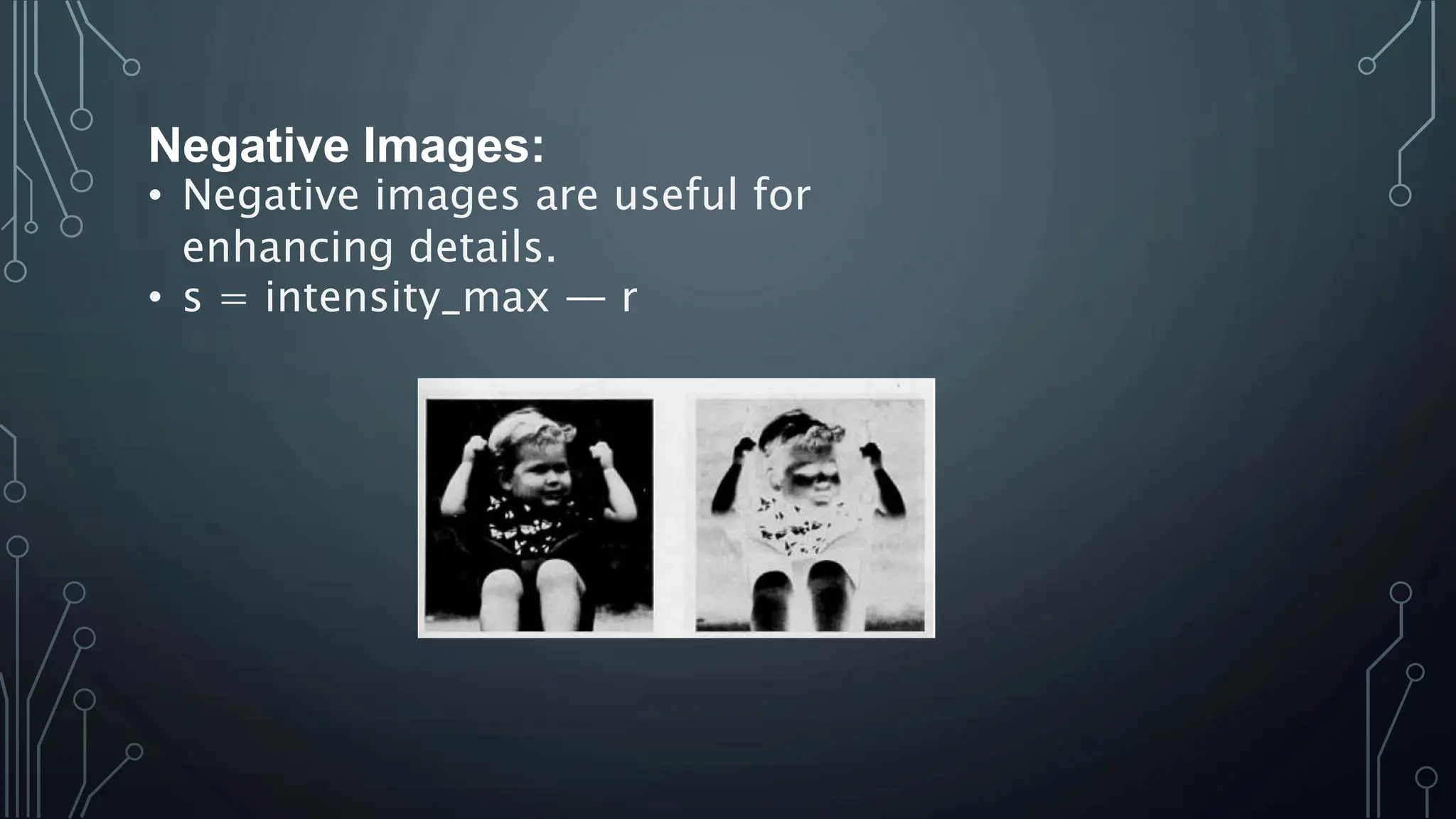 Negative Images:
• Negative images are useful for
enhancing details.
• s = intensity_max — r
 
