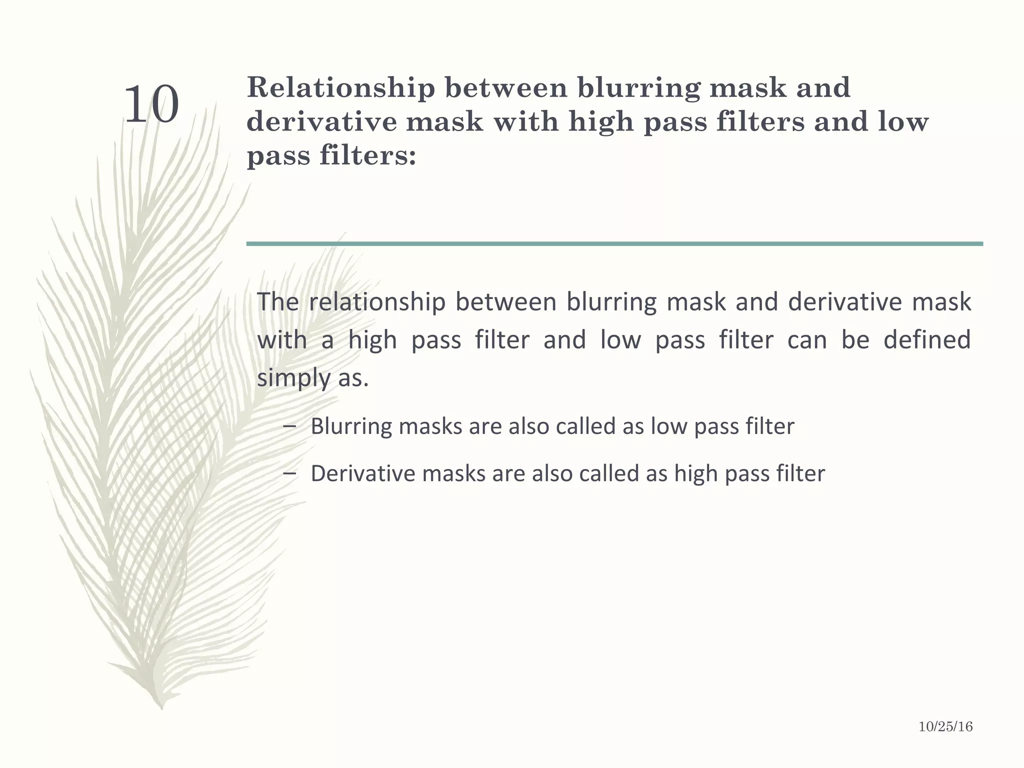 Relationship between blurring mask and
derivative mask with high pass filters and low
pass filters:
The relationship between blurring mask and derivative mask
with a high pass filter and low pass filter can be defined
simply as.
– Blurring masks are also called as low pass filter
– Derivative masks are also called as high pass filter
10/25/16
10
 