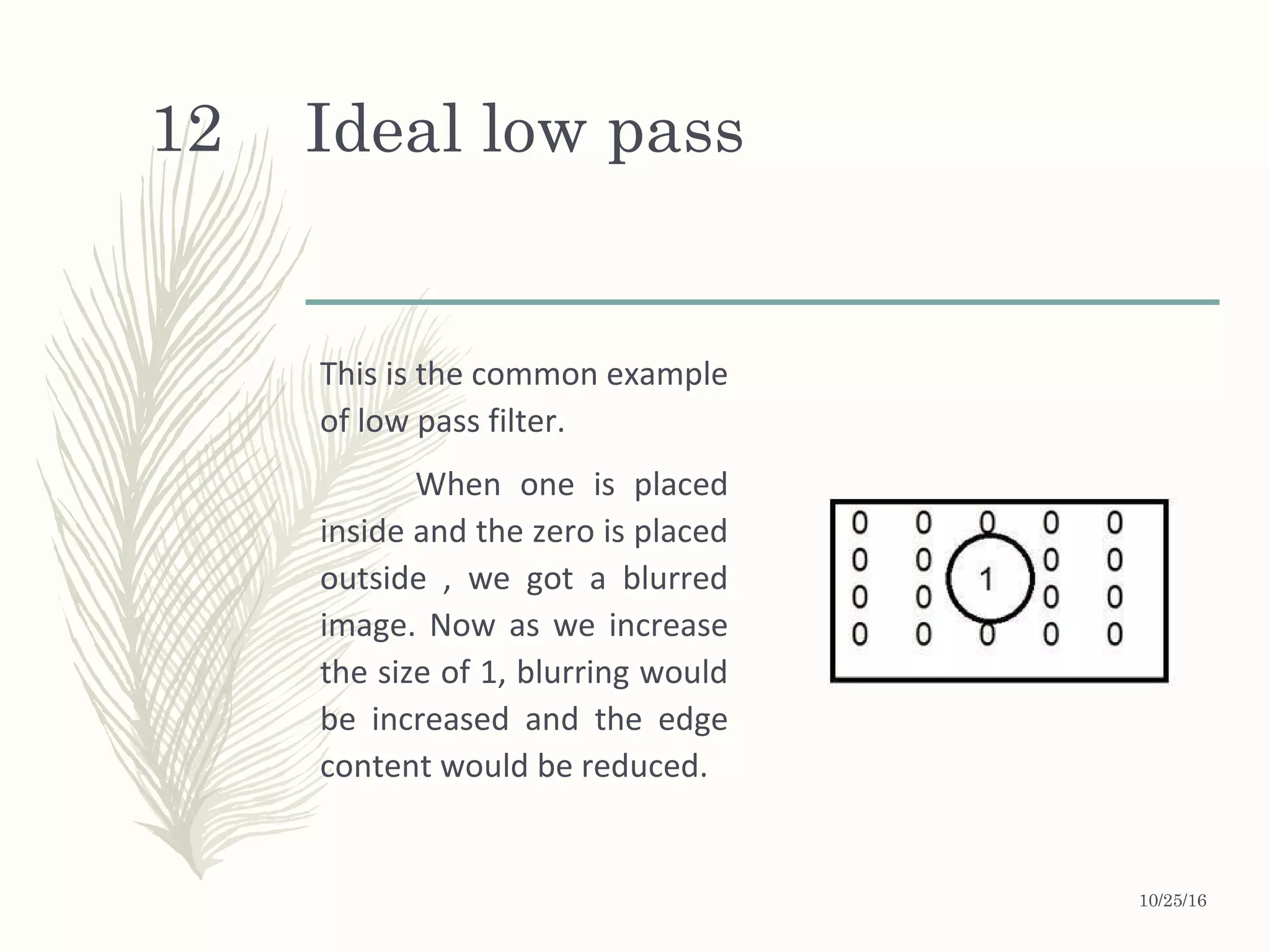 Ideal low pass
This is the common example
of low pass filter.
When one is placed
inside and the zero is placed
outside , we got a blurred
image. Now as we increase
the size of 1, blurring would
be increased and the edge
content would be reduced.
10/25/16
12
 
