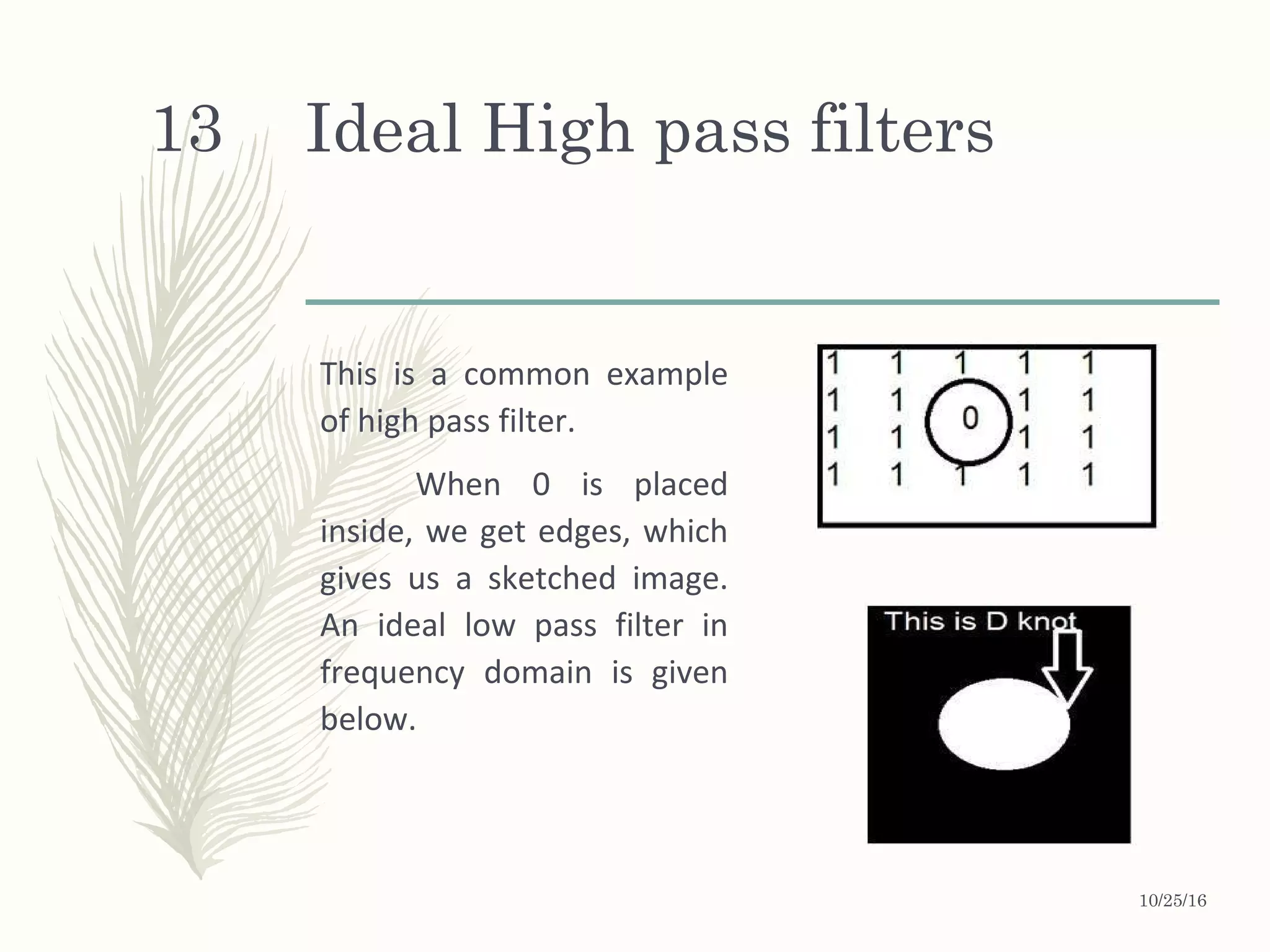 Ideal High pass filters
This is a common example
of high pass filter.
When 0 is placed
inside, we get edges, which
gives us a sketched image.
An ideal low pass filter in
frequency domain is given
below.
10/25/16
13
 