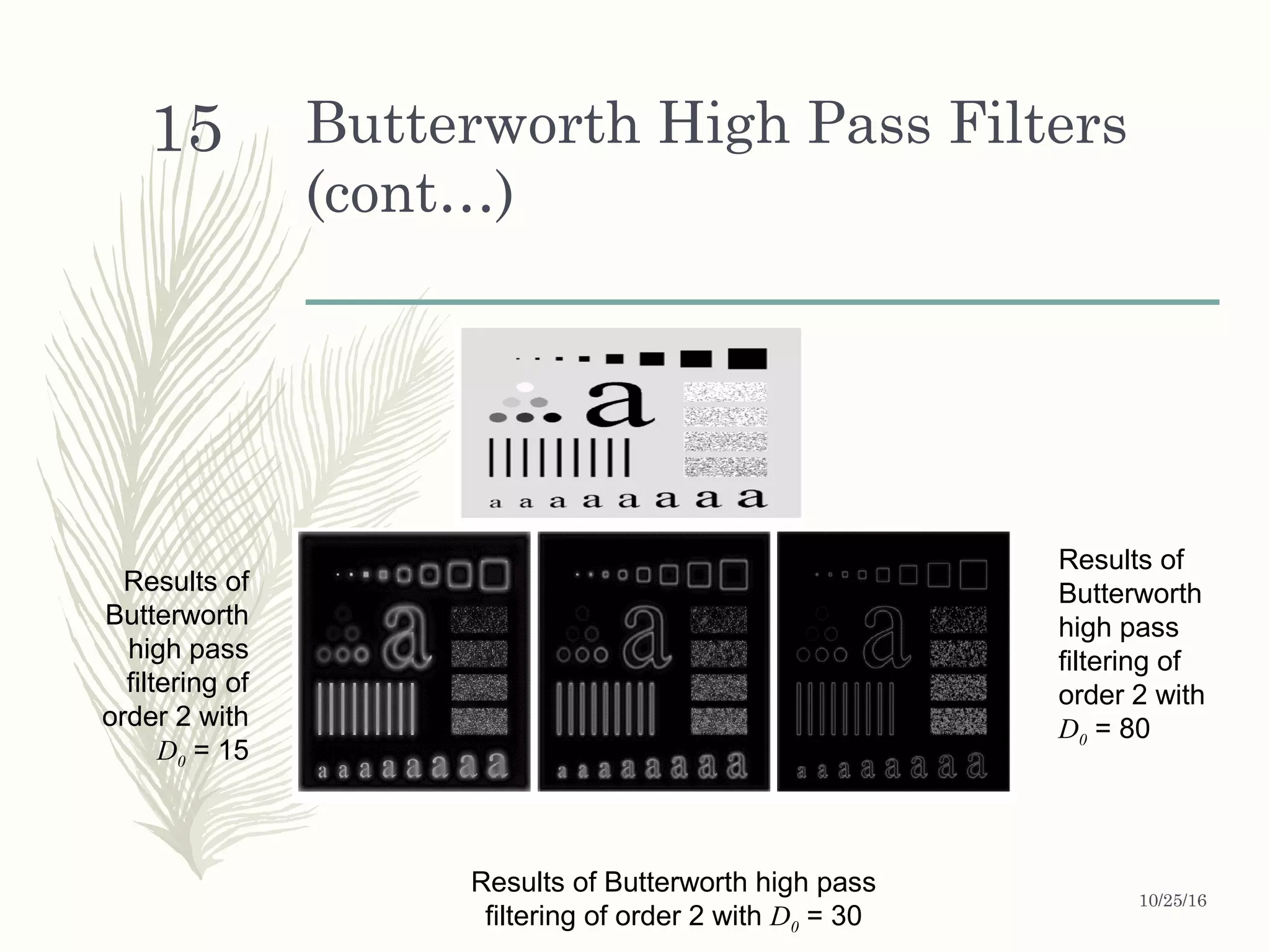 Butterworth High Pass Filters
(cont…)
Results of
Butterworth
high pass
filtering of
order 2 with
D0 = 15
Results of
Butterworth
high pass
filtering of
order 2 with
D0 = 80
Results of Butterworth high pass
filtering of order 2 with D0 = 30
10/25/16
15
 