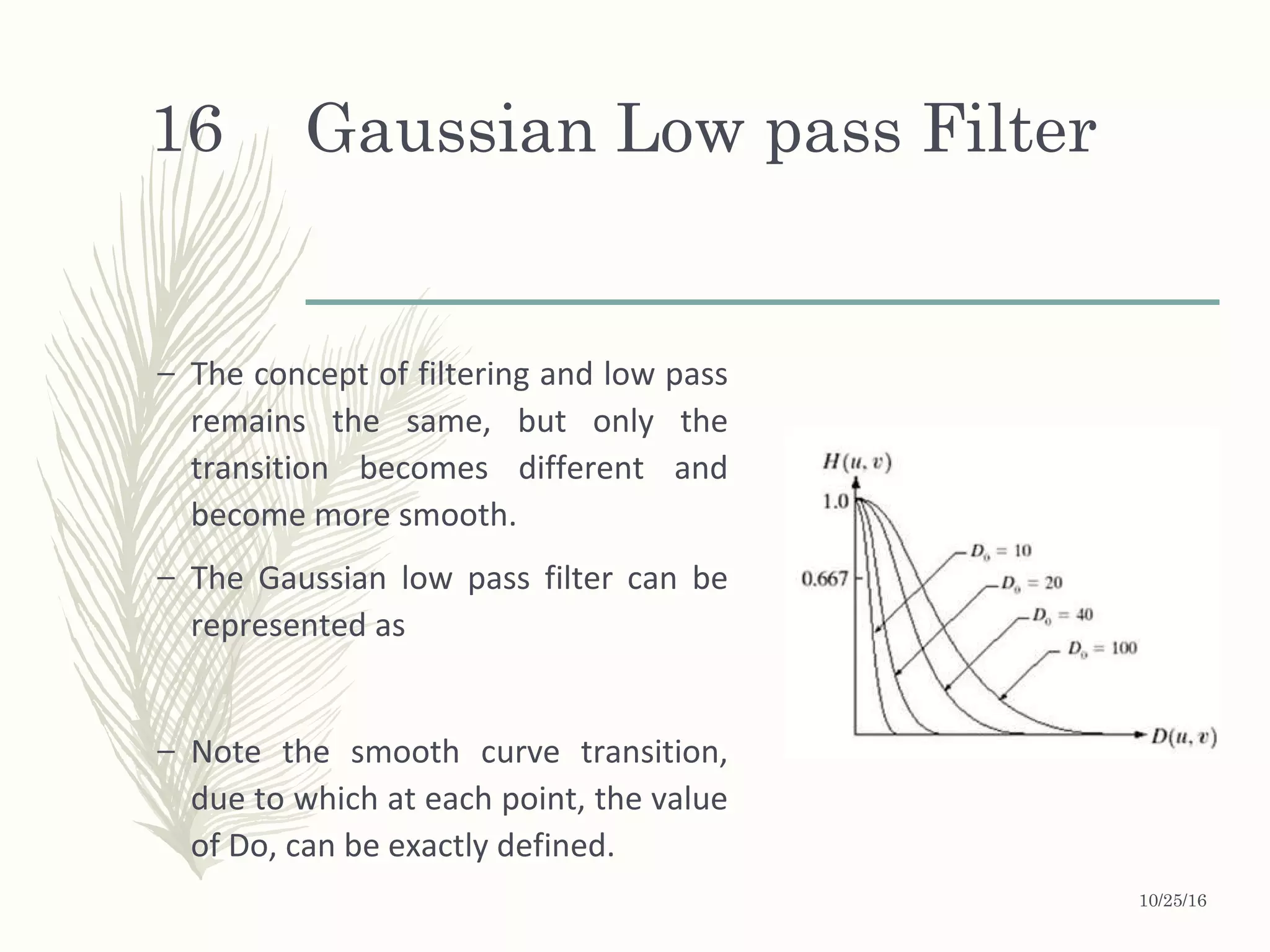 Gaussian Low pass Filter
– The concept of filtering and low pass
remains the same, but only the
transition becomes different and
become more smooth.
– The Gaussian low pass filter can be
represented as
– Note the smooth curve transition,
due to which at each point, the value
of Do, can be exactly defined.
10/25/16
16
 