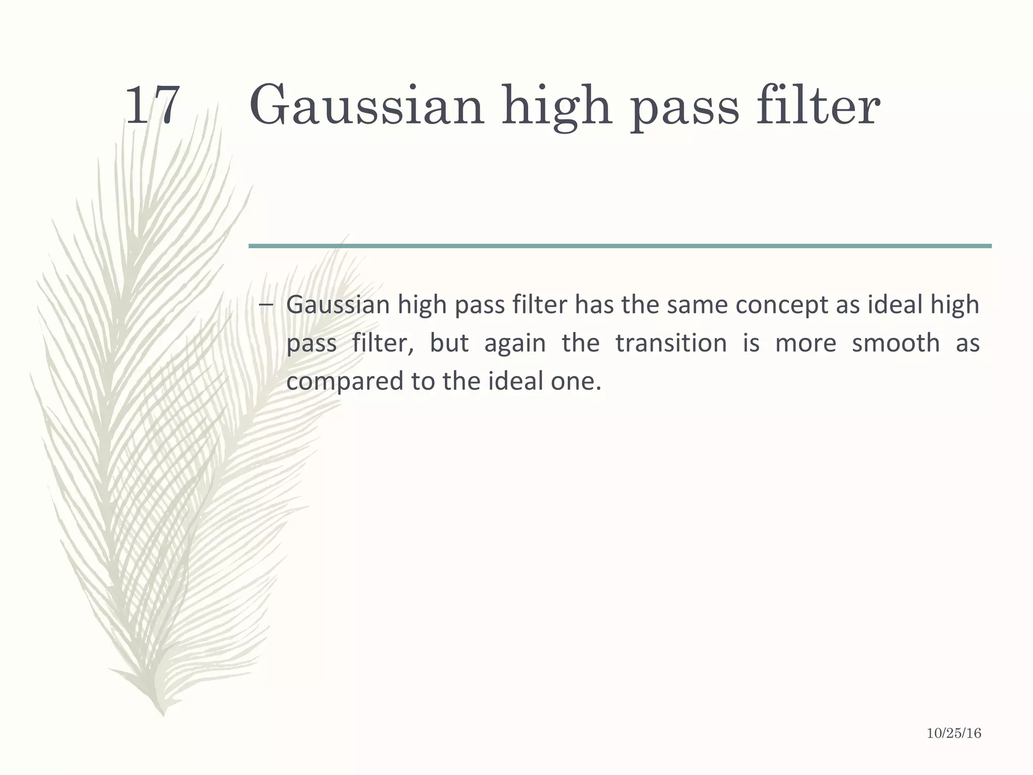 Gaussian high pass filter
– Gaussian high pass filter has the same concept as ideal high
pass filter, but again the transition is more smooth as
compared to the ideal one.
10/25/16
17
 