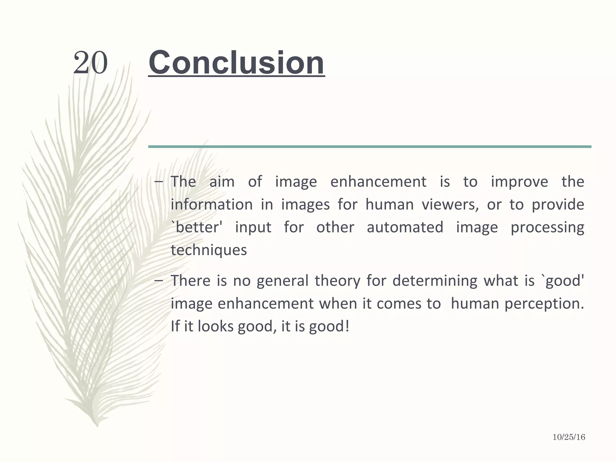 20 Conclusion
– The aim of image enhancement is to improve the
information in images for human viewers, or to provide
`better' input for other automated image processing
techniques
– There is no general theory for determining what is `good'
image enhancement when it comes to human perception.
If it looks good, it is good!
10/25/16
 