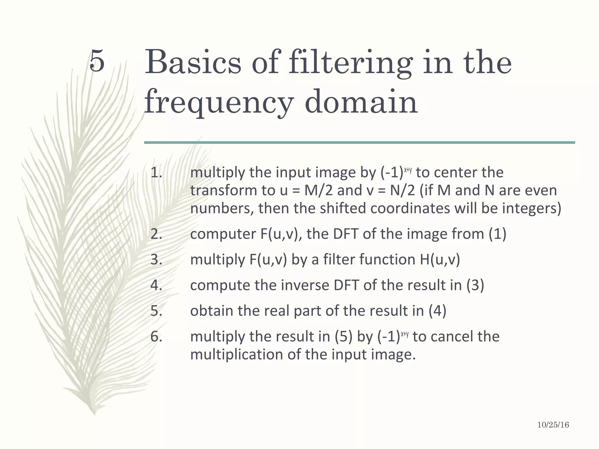 Basics of filtering in the
frequency domain
1. multiply the input image by (-1)x+y
to center the
transform to u = M/2 and v = N/2 (if M and N are even
numbers, then the shifted coordinates will be integers)
2. computer F(u,v), the DFT of the image from (1)
3. multiply F(u,v) by a filter function H(u,v)
4. compute the inverse DFT of the result in (3)
5. obtain the real part of the result in (4)
6. multiply the result in (5) by (-1)x+y
to cancel the
multiplication of the input image.
5
10/25/16
 