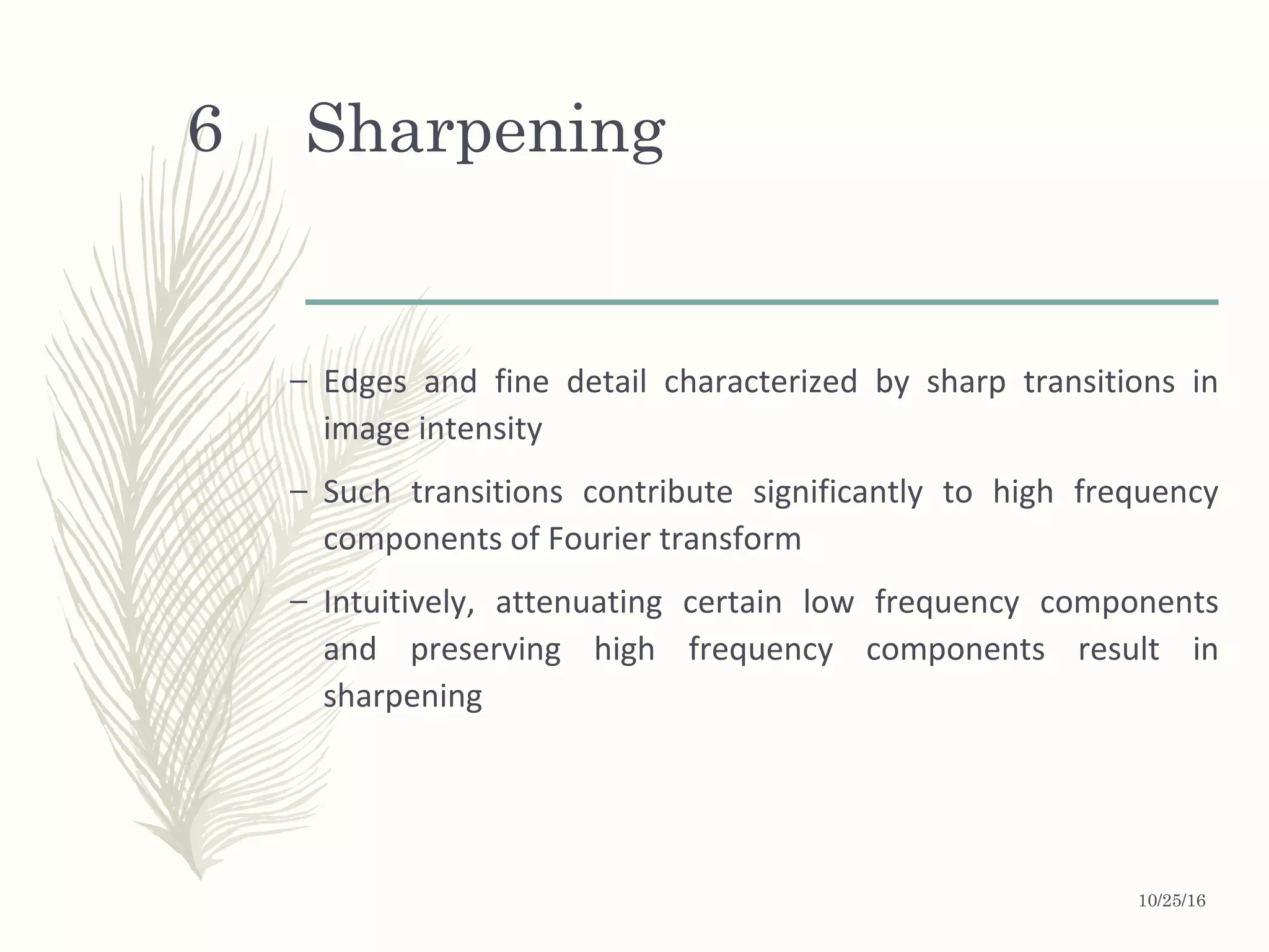 Sharpening
– Edges and fine detail characterized by sharp transitions in
image intensity
– Such transitions contribute significantly to high frequency
components of Fourier transform
– Intuitively, attenuating certain low frequency components
and preserving high frequency components result in
sharpening
10/25/16
6
 