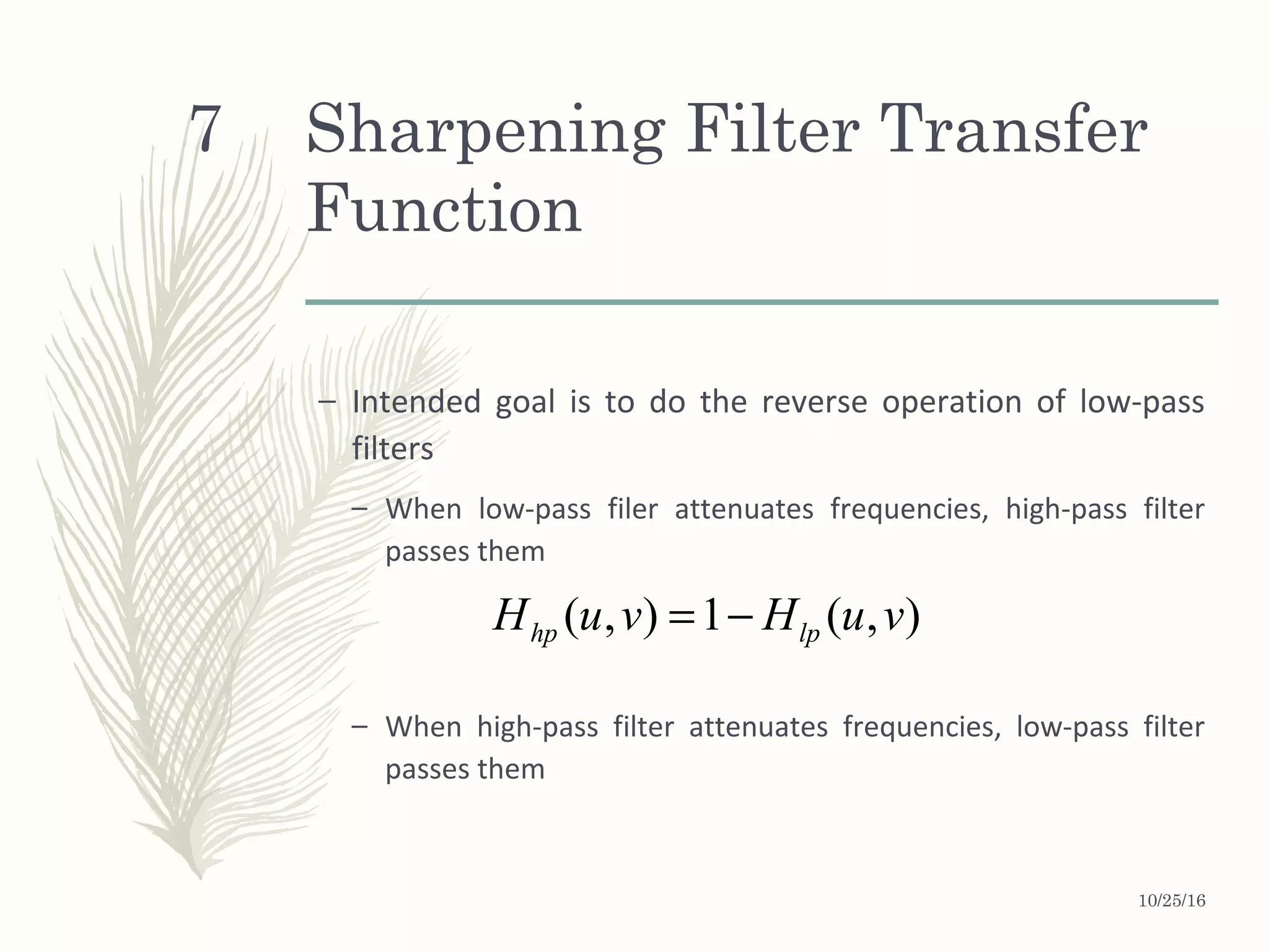 Sharpening Filter Transfer
Function
– Intended goal is to do the reverse operation of low-pass
filters
– When low-pass filer attenuates frequencies, high-pass filter
passes them
– When high-pass filter attenuates frequencies, low-pass filter
passes them
( , ) 1 ( , )hp lpH u v H u v= −
10/25/16
7
 