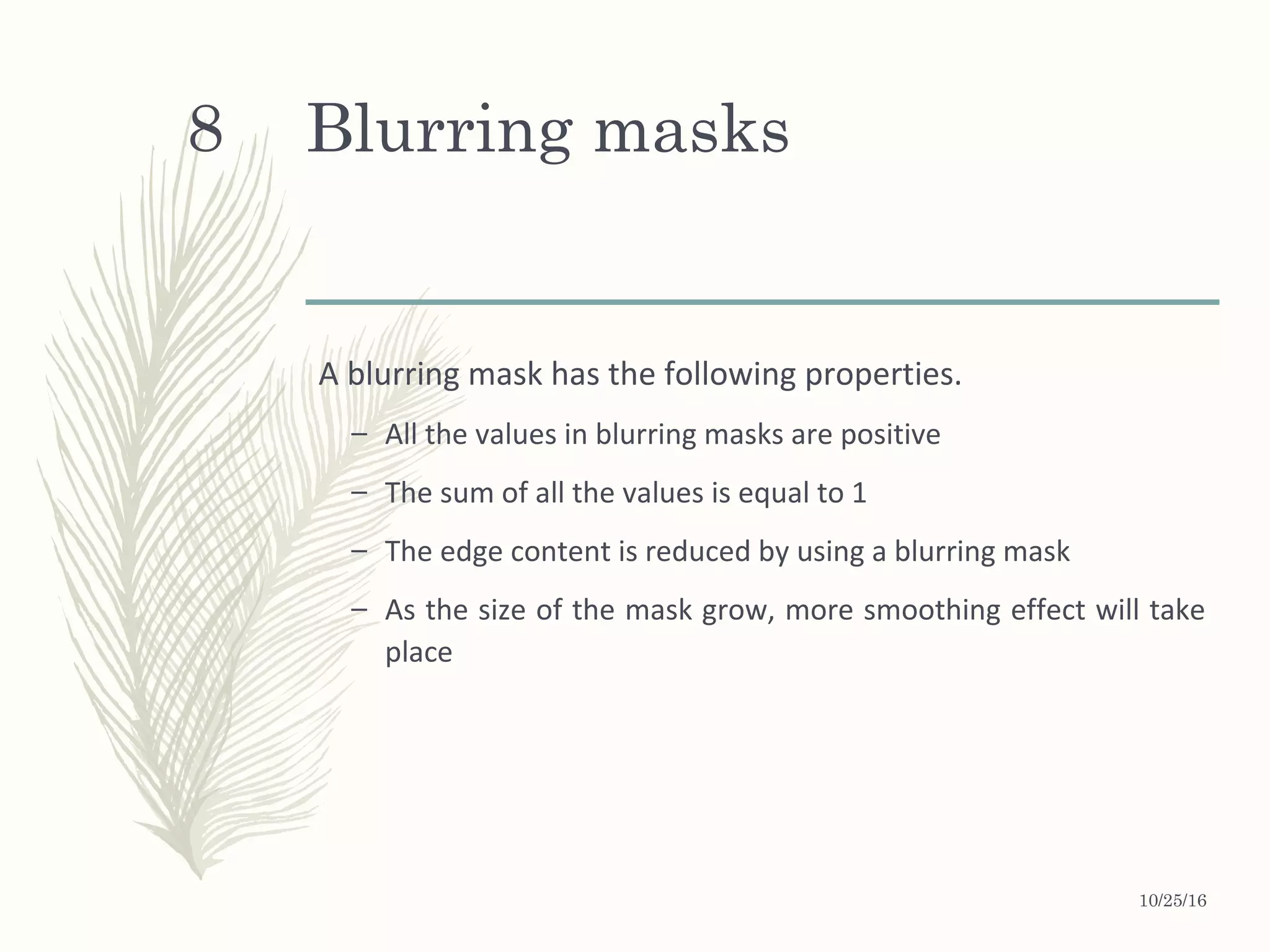 Blurring masks
A blurring mask has the following properties.
– All the values in blurring masks are positive
– The sum of all the values is equal to 1
– The edge content is reduced by using a blurring mask
– As the size of the mask grow, more smoothing effect will take
place
10/25/16
8
 
