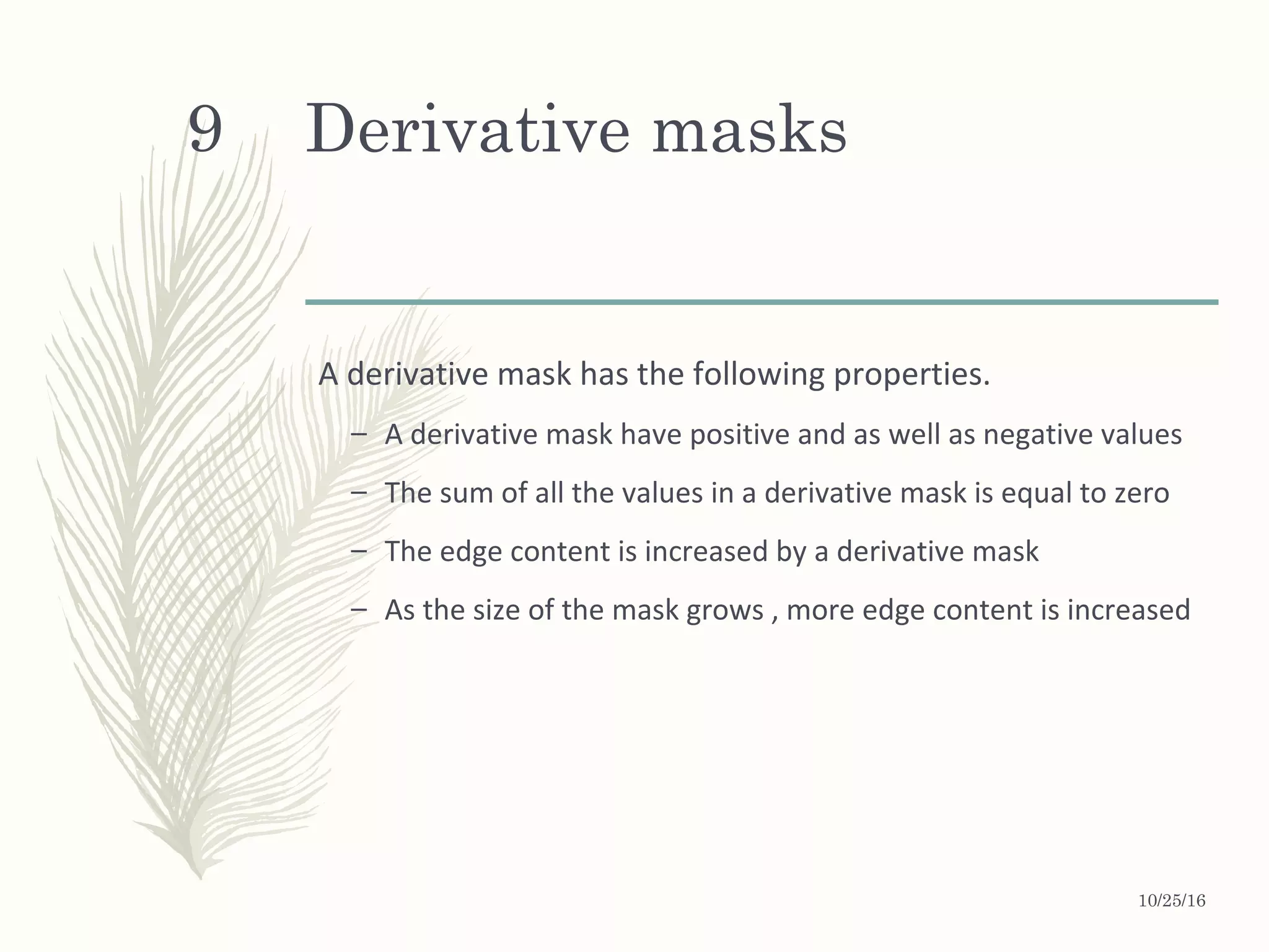 Derivative masks
A derivative mask has the following properties.
– A derivative mask have positive and as well as negative values
– The sum of all the values in a derivative mask is equal to zero
– The edge content is increased by a derivative mask
– As the size of the mask grows , more edge content is increased
10/25/16
9
 