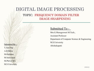 DIGITAL IMAGE PROCESSING
TOPIC: FREQUENCY DOMAIN FILTER
IMAGE SHARPENING
Submitted To -
Mrs.G.Murugeswari M.Tech.,
Assistant Professor
Department of Computer Science & Engineering
M.S.University
Abishekapatti
Submitted By -
T.Arul Raj
A.D.Bibin
M.Kalidass
M.Saravanan
M.Phil (CSE)
M.S University
10/25/16
 
