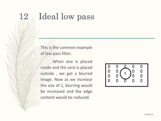 Ideal low pass
This is the common example
of low pass filter.
When one is placed
inside and the zero is placed
outside , we got a blurred
image. Now as we increase
the size of 1, blurring would
be increased and the edge
content would be reduced.
10/25/16
12
 