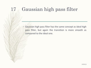 Gaussian high pass filter
– Gaussian high pass filter has the same concept as ideal high
pass filter, but again the transition is more smooth as
compared to the ideal one.
10/25/16
17
 
