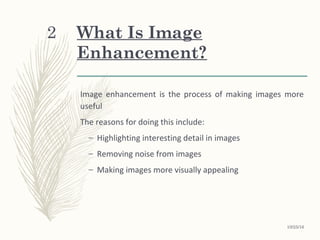 What Is Image
Enhancement?
Image enhancement is the process of making images more
useful
The reasons for doing this include:
– Highlighting interesting detail in images
– Removing noise from images
– Making images more visually appealing
10/25/16
2
 