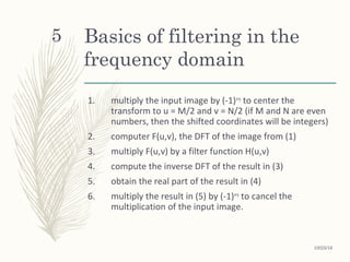 Basics of filtering in the
frequency domain
1. multiply the input image by (-1)x+y
to center the
transform to u = M/2 and v = N/2 (if M and N are even
numbers, then the shifted coordinates will be integers)
2. computer F(u,v), the DFT of the image from (1)
3. multiply F(u,v) by a filter function H(u,v)
4. compute the inverse DFT of the result in (3)
5. obtain the real part of the result in (4)
6. multiply the result in (5) by (-1)x+y
to cancel the
multiplication of the input image.
5
10/25/16
 