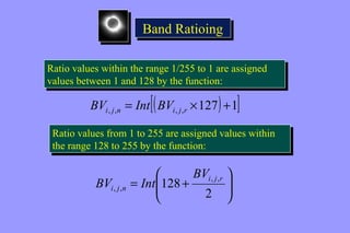 BBaanndd RRaattiiooiinngg 
Ratio values within the range 1/255 to 1 are assigned 
values between 1 and 128 by the function: 
Ratio values within the range 1/255 to 1 are assigned 
values between 1 and 128 by the function: 
[( 127) 1] , , , , = ´ + i j n i j r BV Int BV 
Ratio values from 1 to 255 are assigned values within 
the range 128 to 255 by the function: 
Ratio values from 1 to 255 are assigned values within 
the range 128 to 255 by the function: 
ö 
÷ ÷ø 
æ 
ç çè 
128 , , 
= + 
2 
, , 
i j r 
i j n 
BV 
BV Int 
 
