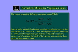 Normalized NNoorrmmaalliizzeedd DDiiffffeerreennccee VVeeggeettaattiioonn IInnddeexx 
The generic normalized difference vegetation index (NDVI): 
The generic normalized difference vegetation index (NDVI): 
NDVI = NIR - red 
NIR + red 
has provided a method of estimating net primary production over varying 
biome types (e.g. Lenney et al., 1996), identifying ecoregions (Ramsey et 
al., 1995), monitoring phenological patterns of the earth’’s vegetative 
surface, and of assessing the length of the growing season and dry-down 
periods (Huete and Liu, 1994). 
has provided a method of estimating net primary production over varying 
biome types (e.g. Lenney et al., 1996), identifying ecoregions (Ramsey et 
al., 1995), monitoring phenological patterns of the earth’’s vegetative 
surface, and of assessing the length of the growing season and dry-down 
periods (Huete and Liu, 1994). 
 