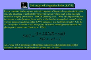 SSooiilill AAddjjujuusstteteedd V Veeggeettataattitiioioonn I Innddeexx ( (SSAAVVII)) 
Recent emphasis has been given to the development of improved vegetation indices that 
may take advantage of calibrated hyperspectral sensor systems such as the moderate 
resolution imaging spectrometer - MODIS (Running et al., 1994). The improved indices 
incorporate a soil adjustment factor and/or a blue band for atmospheric normalization. 
The soil adjusted vegetation index (SAVI) introduces a soil calibration factor, L, to the 
NDVI equation to minimize soil background influences resulting from first order soil-plant 
Recent emphasis has been given to the development of improved vegetation indices that 
may take advantage of calibrated hyperspectral sensor systems such as the moderate 
resolution imaging spectrometer - MODIS (Running et al., 1994). The improved indices 
incorporate a soil adjustment factor and/or a blue band for atmospheric normalization. 
The soil adjusted vegetation index (SAVI) introduces a soil calibration factor, L, to the 
NDVI equation to minimize soil background influences resulting from first order soil-plant 
spectral interactions (Huete et al., 1994): 
spectral interactions (Huete et al., 1994): 
SAVI = (1 + L)(NIR - red) 
NIR + red + L 
An L value of 0.5 minimizes soil brightness variations and eliminates the need for 
additional calibration for different soils (Huete and Liu, 1994). 
An L value of 0.5 minimizes soil brightness variations and eliminates the need for 
additional calibration for different soils (Huete and Liu, 1994). 
 