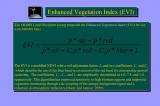 EEnnhhaanncceedd VVeeggeettaattiioonn IInnddeexx ((EEVVII)) 
The MODIS Land Discipline Group proposed the Enhanced Vegetation Index (EVI) for use 
with MODIS Data: 
The MODIS Land Discipline Group proposed the Enhanced Vegetation Index (EVI) for use 
with MODIS Data: 
EVI = p * nir - p * red 
p * nir + C1p * red - C2p * blue + L 
The EVI is a modified NDVI with a soil adjustment factor, L, and two coefficients, C1 and C2 
which describe the use of the blue band in correction of the red band for atmsoperhic aerosol 
scattering. The coefficients, C1 , C2 , and L, are empirically determined as 6.0, 7.5, and 1.0, 
respectively. This algorithm has improved sensitivity to high biomass regions and improved 
vegetation monitoring thorugh a de-coupling of the canopy background signal and a 
reduction in atmospheric influences (Huete and Justice, 1999). 
The EVI is a modified NDVI with a soil adjustment factor, L, and two coefficients, C1 and C2 
which describe the use of the blue band in correction of the red band for atmsoperhic aerosol 
scattering. The coefficients, C1 , C2 , and L, are empirically determined as 6.0, 7.5, and 1.0, 
respectively. This algorithm has improved sensitivity to high biomass regions and improved 
vegetation monitoring thorugh a de-coupling of the canopy background signal and a 
reduction in atmospheric influences (Huete and Justice, 1999). 
 