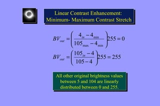 Linear Contrast Enhancement: 
Linear Contrast Enhancement: 
Minimum- Maximum Contrast Stretch 
Minimum- Maximum Contrast Stretch 
min 
ö 
255 255 
4 4 
= - 
105 4 
ö 105 4 
çè 
255 0 
105 4 
max min 
= ÷ø 
æ 
- 
= ÷ ÷ø 
ç çè æ 
- 
= - 
in 
BV 
out 
in 
out 
BV 
All other original brightness values 
between 5 and 104 are linearly 
distributed between 0 and 255. 
All other original brightness values 
between 5 and 104 are linearly 
distributed between 0 and 255. 
 