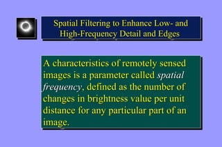 Spatial Filtering to Enhance Low- and 
High-Frequency Detail and Edges 
Spatial Filtering to Enhance Low- and 
High-Frequency Detail and Edges 
A characteristics of remotely sensed 
images is a parameter called spatial 
frequency, defined as the number of 
changes in brightness value per unit 
distance for any particular part of an 
image. 
A characteristics of remotely sensed 
images is a parameter called spatial 
frequency, defined as the number of 
changes in brightness value per unit 
distance for any particular part of an 
image. 
 