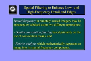 Spatial Filtering to Enhance Low- and 
High-Frequency Detail and Edges 
Spatial Filtering to Enhance Low- and 
High-Frequency Detail and Edges 
Spatial frequency in remotely sensed imagery may be 
enhanced or subdued using two different approaches: 
Spatial frequency in remotely sensed imagery may be 
enhanced or subdued using two different approaches: 
- Spatial convolution filtering based primarily on the 
use of convolution masks, and 
- Spatial convolution filtering based primarily on the 
use of convolution masks, and 
- Fourier analysis which mathematically separates an 
image into its spatial frequency components. 
- Fourier analysis which mathematically separates an 
image into its spatial frequency components. 
 